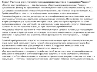 Почему Фамусов и его гости так охотно подхватывают сплетню о сумасшествии Чацкого?
«Про это знает целый свет...» — так фамусовское общество единодушно признает Чацкого
сумасшедшим. Почему же представители «века минувшего» так охотно подхватывают эту мысль?
Для ответа на поставленный вопрос необходимо вспомнить, что основной конфликт комедии А.С.
Грибоедова «Горе от ума» — это конфликт «века нынешнего» и «века минувшего».
Поначалу Фамусов и его гости, являющиеся в системе образов комедии представителями «века
минувшего», считают героя всего лишь заблуждающимся человеком. Но как только они чувствуют
в герое реальную силу и протест против старого строя, сразу же стараются расправиться с ним
любыми средствами. «Век минувший» не хочет признать «век нынешний», не хочет сдавать свои
позиции, вставая на пути всего нового, на пути социальных преобразований.
Фамусовское общество еще живет в своем маленьком мирке, где тепло и уютно, где господствуют
старые порядки, старые традиции, господствует крепостное право и ценился подражание всему ино­
странному. «Господствует еще смешение языков: французского с нижегородским», — говорит
Чацкий.
Главный герой решительно отвергает подчинение национального духа иностранному влиянию, он
очень любит свой народ, выступает с гневной обличительной речью в адрес крепостников. Как
всегда он высказывает свои убеждения резко и прямо. Его оружием являлось слово, и он
великолепно владел им: «Молчалины блаженствуют на свете...».
«Век минувший» пытается сохранить спокойствие своей жизни, пресечь на корню свободомыслие,
стремление к переменам и к обновлению русского общества. И такие, как Фамусов, прекрасно
понимают, что Чацкий очень опасен, и, признав его сумасшедшим, стараются доказать, что и все его
идеи, мысли — безумны. Так представители «века минувшего» боролись с неугодными им людьми.
 
