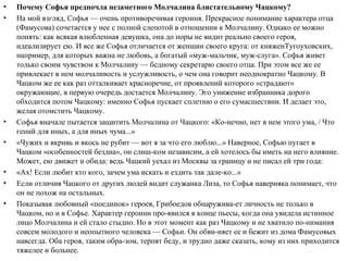 • Почему Софья предпочла незаметного Молчалина блистательному Чацкому?
• На мой взгляд, Софья — очень противоречивая героиня. Прекрасное понимание характера отца
(Фамусова) сочетается у нее с полной слепотой в отношении к Молчалину. Однако ее можно
понять: как всякая влюбленная девушка, она до поры не видит реально своего героя,
идеализирует ею. И все же Софья отличается от женщин своего круга: от княженТугоуховских,
например, для которых важна не любовь, а богатый «муж­мальчик, муж­слуга». Софья живет
только своим чувством к Молчалину — бедному секретарю своего отца. При этом все же ее
привлекает в нем молчаливость и услужливость, о чем она говорит неоднократно Чацкому. В
Чацком же ее как раз отталкивает красноречие, от проявлений которого «страдают»
окружающие, в первую очередь достается Молчалину. Эго унижение избранника дорого
обходится потом Чацкому: именно Софья пускает сплетню о его сумасшествии. И делает это,
желая отомстить Чацкому.
• Софья вначале пытается защитить Молчалина от Чацкого: «Ко­нечно, нет в нем этого ума, / Что
гений для иных, а для иных чума...»
• «Чужих и вкривь и вкось не рубит — вот я за что его люблю...» Наверное, Софью пугает в
Чацком «особенностей бездна», он слиш­ком независим, а ей хотелось бы иметь на него влияние.
Может, ею движет и обида: ведь Чацкий уехал из Москвы за границу и не писал ей три года:
• «Ах! Если любит кто кого, зачем ума искать и ездить так дале­ко...»
• Если отличия Чацкого от других людей видит служанка Лиза, то Софья наверняка понимает, что
он не похож на остальных.
• Показывая любовный «поединок» героев, Грибоедов обнаружива­ет личность не только в
Чацком, но и в Софье. Характер героини про­явился в конце пьесы, когда она увидела истинное
лицо Молчалина и ей стало стыдно. Но в этот момент как раз Чацкому и не хватило по­нимания
совсем молодого и неопытного человека — Софьи. Он обви­няет ее и бежит из дома Фамусовых
навсегда. Оба героя, таким обра­зом, терпят беду, и трудно даже сказать, кому из них приходится
тяжелее и больнее.
 