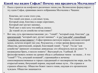 Какой мы видим Софью? Почему она предпочла Молчалина?
• Пьеса строится на конфликте различных типов ума. Великолепно формулирует
эту идею Софья, сравнивая своего избранника Молчалина с Чацким:
Конечно, нет в нем этого ума,
Что гений для иных, а для иных чума,
Который скор, блестящ и скоро опротивит,
Который свет ругает наповал,
Чтоб свет о нем хоть что­нибудь сказал;
Да этакий ли ум семейство осчастливит?
• Вот она, суть противопоставления: ум ­ "гений", "который скор, блестящ", ум
критический, "который свет, ругает наповал" ­ и ум "для себя", способный
"семейство осчастливить". Софья приняла светскую мораль, согласно которой
ценен, почетен второй тип ума. Разумеется, с точки зрения фамусовского
общества, критический, скорый, блестящий гений ­ "чума". Ум же "для
семейства" приносит сплошные дивиденды: его обладатель всегда умеет "и
награжденья брать, и весело пожить". Выгодный ум. Удобный. И
философствовать можно на уровне обеда и добыванья чинов ­ не выше... А что
"гений"? "Ум, алчущий познаний", стремящийся к вечному
самосовершенствованью и горько страдающий от несовершенства мира, как бы
открытый вовне, бичующий пороки, ищущий новые пути... Он странен и
страшен обществу. Общество бежит такого гения, ощущая его органически
чуждым. Общество защищается.
 