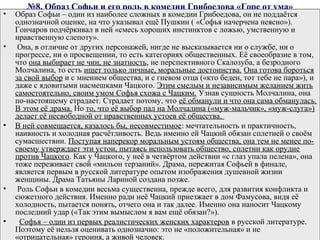 №8. Образ Софьи и его роль в комедии Грибоедова «Горе от ума»
• Образ Софьи – один из наиболее сложных в комедии Грибоедова, он не поддаётся
однозначной оценке, на что указывал ещё Пушкин ( «Софья начерчена неясно»).
Гончаров подчёркивал в ней «смесь хороших инстинктов с ложью, умственную и
нравственную слепоту».
• Она, в отличие от других персонажей, нигде не высказывается ни о службе, ни о
прогрессе, ни о просвещении, то есть категориях общественных. Её своеобразие в том,
что она выбирает не чин, не знатность, не перспективного Скалозуба, а безродного
Молчалина, то есть ищет только личные, моральные достоинства. Она готова бороться
за свой выбор и с мнением общества, и с гневом отца («кто беден, тот тебе не пара»), и
даже с ядовитыми насмешками Чацкого. Этим смелым и независимым желанием жить
самостоятельно, своим умом Софья схожа с Чацким. Узнав сущность Молчалина, она
по­настоящему страдает. Страдает потому, что её обманули и что она сама обманулась.
В этом её драма. Но то, что её выбор пал на Молчалина («муж­мальчик», «муж­слуга»)
делает её несвободной от нравственных устоев её общества.
• В ней совмещается, казалось бы, несовместимое: мечтательность и практичность,
наивность и холодная расчётливость. Ведь именно ей Чацкий обязан сплетней о своём
сумасшествии. Поступая наперекор моральным устоям общества, она тем не менее по­
своему утверждает эти устои, пытаясь использовать общество, сплетни как орудие
против Чацкого. Как у Чацкого, у неё в четвёртом действии «с глаз упала пелена», она
тоже переживает свой «мильон терзаний». Драма, пережитая Софьей в финале,
является первым в русской литературе опытом изображения душевной жизни
женщины. Драма Татьяны Лариной создана позже.
• Роль Софьи в комедии весьма существенна, прежде всего, для развития конфликта и
сюжетного действия. Именно ради неё Чацкий приезжает в дом Фамусова, видя её
холодность, пытается понять, отчего она и так далее. Именно она наносит Чацкому
последний удар («Так этим вымыслом я вам ещё обязан?»).
• Софья – один из первых реалистических женских характеров в русской литературе.
Поэтому её нельзя оценивать однозначно: это не «положительная» и не
«отрицательная» героиня, а живой человек.
 