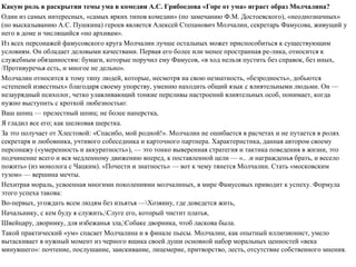 Какую роль в раскрытии темы ума в комедии А.С. Грибоедова «Горе от ума» играет образ Молчалина?
Один из самых интересных, «самых ярких типов комедии» (по замечанию Ф.М. Достоевского), «неоднозначных»
(по высказыванию А.С. Пушкина) героев является Алексей Степанович Молчалин, секретарь Фамусова, живущий у
него в доме и числящийся «но архивам».
Из всех персонажей фамусовского круга Молчалин лучше остальных может приспособиться к существующим
условиям. Он обладает деловыми качествами. Первая его более или менее пространная ре-лика, относится к
служебным обязанностям: бумаги, которые поручил ему Фамусов, «в ход нельзя пустить без справок, без иных,
/Противуречья есть, и многое не дельно».
Молчалин относится к тому типу людей, которые, несмотря на свою незнатность, «безродность», добьются
«степеней известных» благодаря своему упорству, умению находить общий язык с влиятельными людьми. Он —
незаурядный психолог, четко улавливающий тонкие переливы настроений влиятельных особ, понимает, когда
нужно выступить с кроткой любезностью:
Ваш шпиц — прелестный шпиц; не более наперстка,
Я гладил все его; как шелковая шерстка.
За это получает от Хлестовой: «Спасибо, мой родной!». Молчалин не ошибается в расчетах и не путается в ролях
секретаря и любовника, учтивого собеседника и карточного партнера. Характеристика, данная автором своему
персонажу («умеренность и аккуратность»), — это тонко выверенная стратегия и тактика поведения в жизни, это
подчинение всего и вся медленному движению вперед, к поставленной цели — «.. .и награжденья брать, и весело
пожить» (из монолога с Чацким). «Почести и знатность» — вот к чему тянется Молчалин. Стать «московским
тузом» — вершина мечты.
Нехитрая мораль, усвоенная многими поколениями молчалиных, в мире Фамусовых приводит к успеху. Формула
этого успеха такова:
Во-первых, угождать всем людям без изъятья —Хозяину, где доведется жить,
Начальнику, с кем буду я служить,Слуге его, который чистит платья,
Швейцару, дворнику, для избежанья зла,Собаке дворника, чтоб ласкова была.
Такой практический «ум» спасает Молчалина и в финале пьесы. Молчалин, как опытный иллюзионист, умело
вытаскивает в нужный момент из черного ящика своей души основной набор моральных ценностей «века
минувшего»: почтение, послушание, заискивание, лицемерие, притворство, лесть, отсутствие собственного мнения.
 