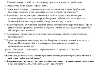 1. Укажите литературный род, к которому принадлежит пьеса Грибоедова.
2. Определите жанр пьесы «Горе от ума».
3. Черты какого литературного направления сохраняются в пьесе Грибоедова
благодаря наличию в ней «единства места» и «единства времени»?
4. Выпишите термин, которым обозначают слова и грамматические формы
разговорной речи, придающие речи Фамусова грубоватый, стилистически
сниженный оттенок: «сурьезный», «вдругорядь», «ну-тка» и т.д.
5. Каким термином обозначают краткие, емкие высказывания героев пьесы «Горе от
ума»: «Свежо предание, а верится с трудом», «Упал он больно, встал здорово»,
«И говорит – как пишет»?
6. Как называется разговор двух и более героев между собой в художественном
произведении?
7. В рассказе о нравах «века минувшего» Фамусов упоминает «покойного дядю –
Максима Петровича». Как в драматургии называют персонажей, не
появляющихся на сцене?
Драма 2комедия 3классицизм 4просторечие 5 афоризм 6 диалог 7
внесценические
8.Какая тема, важная для дальнейшего развития сюжета, впервые прозвучала именно в
этой сцене грибоедовской пьесы?
9. В произведениях каких русских писателей (поэтов, драматургов) возникает то же тема и
в чем они созвучны с пьесой Грибоедова "Горе от ума"?
 