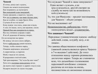 Чацкий
И точно, начал свет глупеть,
Сказать вы можете вздохнувши;
Как посравнить да посмотреть
Век нынешний и век минувший:
Свежо предание, а верится с трудом,
Как тот и славился, чья чаще гнулась шея;
Как не в войне, а в мире брали лбом,
Стучали об пол не жалея!
Кому нужда: тем спесь, лежи они в пыли,
А тем, кто выше, лесть, как кружево, плели.
Прямой был век покорности и страха,
Все под личиною усердия к царю.
Я не об дядюшке об вашем говорю;
Его не возмутим мы праха:
Но между тем кого охота заберет,
Хоть в раболепстве самом пылком,
Теперь, чтобы смешить народ,
Отважно жертвовать затылком?
А сверстничек, а старичок
Иной, глядя на тот скачок,
И разрушаясь в ветхой коже,
Чай приговаривал: "Ax! если бы мне тоже!"
Хоть есть охотники поподличать везде,
Да нынче смех страшит и держит стыд в узде;
Недаром жалуют их скупо государи.
Что осуждает Чацкий в «веке минувшем»?
Один желает служить, а не
прислуживаться, другой смотрит на
службу не иначе как на возможность
подслужиться).
То, что для Фамусова – предмет восхищения,
для Чацкого – объект сатиры.
Что же высмеивает он?
Низкопоклонство, раболепство, охоту
«поподличать везде», угодничество.
Что защищает Чацкий?
Передовые гуманистические идеалы: свободу
действий, слова, «службу делу, а не
лицам».
Это завязка общественного конфликта
(завязкой сюжета является приезд Чацкого
в 7-м явлении I действия). До этого
отношения между героями развивались
достаточно мирно. Теперь же становится
ясно, что дальнейшее столкновение
персонажей неизбежно: слишком
различны их взгляды на жизнь,
несовместимы их жизненные позиции.
 