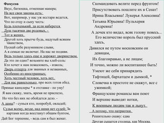 Фамусов
Вкус, батюшка, отменная манера;
На все свои законы есть:
Вот, например, у нас уж исстари ведется,
Что по отцу и сыну честь:
Будь плохенький, да если наберется
Душ тысячки две родовых, -
Тот и жених.
Другой хоть прытче будь, надутый всяким
чванством,
Пускай себе разумником слыви,
А в семью не включат. На нас не подиви.
Ведь только здесь еще и дорожат дворянством.
Да это ли одно? возьмите вы хлеб-соль:
Кто хочет к нам пожаловать, - изволь;
Дверь отперта для званных и незванных,
Особенно из иностранных;
Хоть честный человек, хоть нет,
Для нас равнехонько, про всех готов обед.
Прямые канцлеры * в отставке - по уму!
Я вам скажу, знать, время не приспело,
Но что без них не обойдется дело. -
А дамы? - сунься кто, попробуй, овладей;
Судьи всему, везде, над ними нет судей; За
картами когда восстанут общим бунтом,
Дай Бог терпение, - ведь сам я был женат.
Скомандовать велите перед фрунтом!
Присутствовать пошлите их в Сенат!
Ирина Власьевна! Лукерья Алексевна!
Татьяна Юрьевна! Пульхерия
Андревна!
А дочек кто видал, всяк голову повесь...
Его величество король был прусский
здесь,
Дивился не путем московским он
девицам,
Их благонравью, а не лицам;
И точно, можно ли воспитаннее быть!
Умеют же себя принарядить
Тафтицей, бархатцем и дымкой, *
Словечка в простоте не скажут, все с
ужимкой;
Французские романсы вам поют
И верхние выводят нотки,
К военным людям так и льнут.
А потому, что патриотки.
Решительно скажу: едва
Другая сыщется столица, как Москва.
 