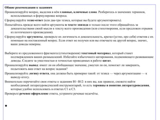 Общие рекомендации к заданиям
Проанализируйте вопрос, выделив в нём главные, ключевые слова. Разберитесь в значениях терминов,
использованных в формулировке вопроса.
Сформулируйте тезис-ответ (или два-три тезиса, которые вы будете аргументировать).
Попытайтесь прежде всего найти аргументы в тексте эпизода и только после этого обращайтесь за
доказательствами своей мысли к тексту всего произведения (или стихотворения, если предложен отрывок
из поэтического произведения).
Сформулируйте аргументы, проверьте их логичность и доказательность, кратко (устно, про себя) ответив с их
помощью на поставленный вопрос. Если ответ не получен или вы отвечаете на другой вопрос, значит,
ваши доводы неверны.
Выберите из предложенного фрагмента (стихотворения) текстовый материал, который станет
подтверждением ваших размышлений. Избегайте избыточного цитирования, подменяющего развивающие
доводы. Следите за уместностью и точностью приводимых в работе цитат.
Проанализируйте вывод: имеет ли он обобщающее значение, уместен ли он, помогает ли завершить,
подытожить ваш ответ на вопрос задания?
Проанализируйте логику ответа, она должна быть примерно такой: от тезиса — через аргументацию — к
выводу-итогу.
Внимательно перечитайте свои ответы к заданиям В1–В12: в них вы, как правило, сможете найти
необходимый литературоведческий инструментарий, то есть термины и понятия литературоведения,
которые удобно использовать в ответах С1 и С3.
Проверьте речевое оформление ответа, устраните речевые недочёты.
•
 