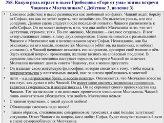 №8. Какую роль играет в пьесе Грибоедова «Горе от ума» эпизод встречи
Чацкого с Молчалиным? ( Действие 3, явление 3)
• Сквозное действие в пьесе развивается как любовный конфликт. Чацкий ведёт борьбу
за Софью, так как не хочет верить, что нелюбим ею. Он пытается узнать, кто его
соперник. Данная сцена следует после последней попытки Чацкого расположить к
себе Софью. Он не может поверить в то, что она любит Молчалина за то, что тот
«уступчив, скромен, тих». По его мнению, Молчалин – «жалкое созданье». И вот
автор сталкивает лицом к лицу двух соперников. Сцена начинается с размышлений
Чацкого о Молчалине как о потенциальном муже Софьи. Неожиданно, как бы
откликаясь на его мысли, появляется Молчалин («Вот он, на цыпочках, и небогат
словами»), и Чацкий начинает атаковать его вопросами, проверяя своё мнение о нём.
Здесь каждый вопрос- провокация, желание вызвать на словесный поединок. В
середине диалога-поединка наступает перелом, которого Чацкий не замечает.
Молчалин начинает давать советы Чацкому, как в жизни преуспеть.
• Он излагает свою житейскую философию, которая сводится к тому, чтобы искать
покровительства у влиятельных людей, шаг за шагом приближаясь к заветной
• цели – « и награжденья брать, и весело пожить». Оказывается, что Молчалин вовсе не
так глуп, как думал о нём Чацкий. Он имеет свою систему жизненных принципов,
талантов (умеренность и аккуратность»). Он не скрывает своего превосходства над
Чацким. Тот же не видит и не понимает ироничного отношения Молчалина. Чацкий
лишь окончательно убеждается, что любить Молчалина нельзя:
• С такими чувствами, с такой душой любим!
• Обманщица смеялась надо мною!
• Таким образом, столкновение соперников не проясняет, а ещё больше запутывает
ситуацию. Ответ Чацкого на вопрос, кого любит Софья, будет получен только в 4 акте
в сцене саморазоблачения Молчалина.
 
