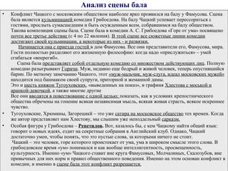Анализ сцены бала
• Конфликт Чацкого с московским обществом наиболее ярко проявился на балу у Фамусова. Сцена
бала является кульминацией комедии Грибоедова. На балу Чацкий успевает перессориться с
гостями, прослыть сумасшедшим и быть осужденным всем, собравшимся на балу обществом.
Такова композиция сцены бала. Сцене бала в комедии А. С. Грибоедова «Горе от ума» посвящено
почти все третье действие (с 4 по 22 явления). В этой сцене все сюжетные линии комедии
достигают своей кульминации, а некоторые из них - и развязки.
Начинается она с приезда гостей в дом Фамусова. Все они представители его, Фамусова, мира.
Гости полностью разделяют его жизненную философию: когда надо «прислужиться» – умей
сгибаться «вперегиб».
Сцена бала представляет собой отдельную комедию со множеством действующих лиц. Полную
комедию разыгрывают Горичи. Муж, недавно еще бодрый и живой человек, теперь опустившийся
барин. По меткому замечанию Чацкого, этот «муж-мальчик, муж-слуга, идеал московских мужей»
находится под башмаком своей супруги, приторной и жеманной дамы.
Это и шесть княжон Тугоуховских, «выведенных на показ», и графиня Хлестова с моськой и
арапкой-девочкой, а также многие другие
Все они вводятся в повествование с одной целью: показать, как в условиях крепостнического
общества обречены на гонение всякая независимая мысль, всякая живая страсть, всякое искреннее
чувство.
• Тугоуховские, Хрюмины, Загорецикй – это уже сатира на московское общество тех времен. Когда
же автор представляет нам Хлестову, мы слышим уже неподдельный сарказм.
• Особая фигура у Грибоедова – Репетилов. Вот, казалось бы, с кем Чацкому найти общий язык:
говорит о новых идеях, ездит на секретные собрания в Английский клуб. Однако, Чацкий
достаточно умен, чтобы понять, что это пустые слова, за которыми ничего не стоит.
Чацкий – это человек, горе которого проистекает от ума, ума в широком смысле этого слова. В
грибоедовское время «ум» понимался и как вообще интеллигентность, просвещенность,
культурность. Именно «ум» Чацкого ставит вне круга Фамусовых, Молчалиных, Скалозубов, вне
привычных для них норм и правил общественного поведения. Именно на этом основан конфликт в
комедии, и именно в сцене бала этот конфликт разрешается.
 