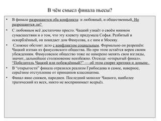 В чём смысл финала пьесы?
• В финале разрешаются оба конфликта: и любовный, и общественный. Но
разрешаются ли?
• С любовным всё достаточно просто. Чацкий узнаёт о своём мнимом
сумасшествии и о том, что эту клевету придумала Софья. Разбитый и
оскорблённый, он покидает дом Фамусова, а с ним и Москву.
• Сложнее обстоит дело с конфликтом социальным. Формально он разрешён:
Чацкий изгнан из фамусовского общества. Но при этом остаётся верен своим
убеждениям. Фамусовское общество тоже не намерено менять свои взгляды,
значит, дальнейшее столкновение неизбежно. Отсюда: «открытый финал».
“Победитель Чацкий или побеждённый?” — об этом спорят критики и доныне.
• В “открытости” финала отразился реализм Грибоедова и самое, наверное,
серьёзное отступление от принципов классицизма.
• Финал явно снижен, пародиен. Последний монолог Чацкого, наиболее
трагический из всех, никто не воспринимает всерьёз.
 
