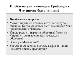 Проблема ума в комедии Грибоедова
Что значит быть умным?
• Проблемные вопросы
• Может ли умный человек вести себя глупо и
смешно? Когда ум может быть смешным? Ум в
представлении Чацкого.
• Какую роль ум играет в обществе? Умен ли
Чацкий с точки зрения фамусофского
общества?
• В чем ум Молчалина?
• Ум ума и ум сердца. Почему Софья и Чацкий
не могут понять друг друга?
 