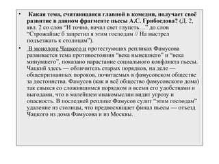 • Какая тема, считающаяся главной в комедии, получает своё
развитие в данном фрагменте пьесы А.С. Грибоедова? (Д. 2,
явл. 2 со слов “И точно, начал свет глупеть…” до слов
“Строжайше б запретил я этим господам // На выстрел
подъезжать к столицам”).
• В монологе Чацкого и протестующих репликах Фамусова
развивается тема противостояния “века нынешнего” и “века
минувшего”, показано нарастание социального конфликта пьесы.
Чацкий здесь — обличитель старых порядков, на деле —
общепризнанных пороков, почитаемых в фамусовском обществе
за достоинства. Фамусов (как и всё общество фамусовского дома)
так свыкся со сложившимся порядком и всеми его удобствами и
выгодами, что в малейшем инакомыслии видит угрозу и
опасность. В последней реплике Фамусов сулит “этим господам”
удаление из столицы, что предвосхищает финал пьесы — отъезд
Чацкого из дома Фамусова и из Москвы.
 