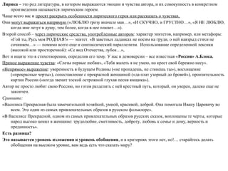 Лирика – это род литературы, в котором выражаются эмоции и чувства автора, и их совокупность в конкретном
произведении называется лирическим героем.
Чаще всего вас и просят раскрыть особенности лирического героя или рассказать о чувствах.
Они могут выражаться напрямую («ЛЮБЛЮ грозу вначале мая…», «И СКУЧНО, и ГРУСТНО…», «Я НЕ ЛЮБЛЮ,
когда мне лезут в душу, тем более, когда в нее плюют…»).
Второй способ – через лирические средства, употребленные автором: характер эпитетов, например, или метафоры:
«Гой ты, Русь моя РОДНАЯ!» — эпитет. «В заветных ладанках не носим на груди, о ней навзрыд стихи не
сочиняем…» — помимо всего еще и синтаксический параллелизм. Использование определенной лексики
(высокой или просторечной): «Се вид Отечества, лубок…»,
Вот и ищите это в стихотворении, определив его тему. У нас в демоверсии – все известная «Россия» А.Блока.
Прямое выражение чувства: «Слезы первые любви», «Тебя жалеть я не умею, но крест свой бережно несу».
«Непрямое» выражение: уверенность в будущем Родины («не пропадешь, не сгинешь ты»), восхищение
(«прекрасные черты»), сопоставление с прекрасной женщиной («да плат узорный до бровей»), пронзительность
картин России («когда звенит тоской острожной глухая песня ямщика»).
Автор не просто любит свою Россию, но готов разделить с ней крестный путь, который, он уверен, далеко еще не
закончен.
Сравните:
«Василиса Прекрасная была замечательной хозяйкой, умной, красивой, доброй. Она помогала Ивану Царевичу во
всем. Это один из самых привлекательных образов в русском фольклоре».
«В Василисе Прекрасной, одном из самых привлекательных образов русских сказок, воплощены те черты, которые
народ высоко ценил в женщине: трудолюбие, сметливость, доброту, любовь к семье и дому, верность и
преданность».
Есть разница?
Это называется уровень изложения и уровень обобщения, и в критериях этого нет, но!… старайтесь делать
обобщения на высоком уровне, вам ведь есть что сказать миру?
 