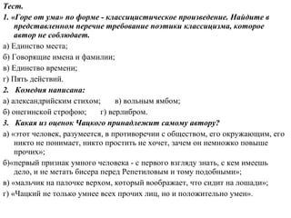 Тест.
1. «Горе от ума» по форме - классицистическое произведение. Найдите в
представленном перечне требование поэтики классицизма, которое
автор не соблюдает.
а) Единство места;
б) Говорящие имена и фамилии;
в) Единство времени;
г) Пять действий.
2. Комедия написана:
а) александрийским стихом; в) вольным ямбом;
б) онегинской строфою; г) верлибром.
3. Какая из оценок Чацкого принадлежит самому автору?
а) «этот человек, разумеется, в противоречии с обществом, его окружающим, его
никто не понимает, никто простить не хочет, зачем он немножко повыше
прочих»;
б)«первый признак умного человека - с первого взгляду знать, с кем имеешь
дело, и не метать бисера перед Репетиловым и тому подобными»;
в) «мальчик на палочке верхом, который воображает, что сидит на лошади»;
г) «Чацкий не только умнее всех прочих лиц, но и положительно умен».
 