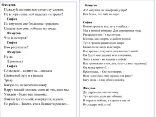 Фамусов
Ах! матушка, не довершай удара!
Кто беден, тот тебе не пара.
София
Потом пропало все: луга и небеса. -
Мы в темной комнате. Для довершенья чуда
Раскрылся пол - и вы оттуда,
Бледны, как смерть, и дыбом волоса!
Тут с громом распахнули двери
Какие-то не люди и не звери,
Нас врознь - и мучили сидевшего со мной.
Он будто мне дороже всех сокровищ,
Хочу к нему - вы тащите с собой:
Нас провожают стон, рев, хохот, свист чудовищ!
Он вслед кричит!.. -
Проснулась. - Кто-то говорит, -
Ваш голос был; что, думаю, так рано?
Бегу сюда - и вас обоих нахожу.
Фамусов
Да, дурен сон, как погляжу.
Тут все есть, коли нет обмана:
И черти и любовь, и страхи и цветы.
Ну, сударь мой, а ты?
Фамусов
Пожалуй, на меня всю суматоху сложит.
Не в пору голос мой наделал им тревог!
София
По смутном сне безделица тревожит;
Сказать вам сон: поймете вы тогда.
Фамусов
Что за история?
София
Вам рассказать?
Фамусов
Ну да.
(Садится.)
София
Позвольте... видите ль... сначала
Цветистый луг; и я искала
Траву
Какую-то, не вспомню наяву.
Вдруг милый человек, один из тех, кого мы
Увидим - будто век знакомы,
Явился тут со мной; и вкрадчив, и умен,
Но робок... Знаете, кто в бедности рожден...
 