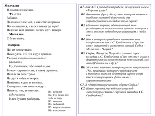 Молчалин
Я слышал голос ваш.
Фамусов
Забавно.
Дался им голос мой, и как себе исправно
Всем слышится, и всех сзывает до зари!
На голос мой спешил, за чем же? - говори.
Молчалин
С бумагами-с.
Фамусов
Да! их недоставало.
Помилуйте, что это вдруг припало
Усердье к письменным делам!
(Встает.)
Ну, Сонюшка, тебе покой я дам:
Бывают странны сны, а наяву страннее;
Искала ты себе травы,
На друга набрела скорее;
Повыкинь вздор из головы;
Где чудеса, там мало складу. -
Поди-ка, ляг, усни опять.
(Молчалину)
Идем бумаги разбирать.
В1. Как А.С. Грибоедов определил жанр своей пьесы
«Горе от ума»?
В2. Выпишите фразу Фамусова, которая является
наиболее значимой (ключевой) для
характеристики взглядов этого героя?
В3. Назовите термин, обозначающий тип
развёрнутого высказывания героини, которая в
этом эпизоде подробно рассказывает о своём
сне.
В4. Как в литературоведении называют тип
конфликта пьесы А.С. Грибоедова «Горе от
ума», связанный с сюжетной линией Софья –
Молчалин – Чацкий?
В5. Софья, Фамусов, Чацкий – главные герои
комедии А.С. Грибоедова «Горе от ума», а как в
драматургии называют таких персонажей, как
Лиза (Репитилов и др.)?
В6. Укажите название литературного направления
18в., традицию которого продолжает
Грибоедов, наделяя некоторых героев своей
пьесы «говорящими» фамилиями –
характеристиками
С1. В чём противоречивость образа Софьи?
С2. Какие героини русской классической
литературы схожи с героиней комедии А.С.
Грибоедова?
В1. комедия
В2. Кто беден, тот
тебе не пара
В3. монолог
В4. любовный
В5. второстепенные
В6. классицизм
 