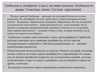Грибоедов и декабризм. Смысл заглавия комедии. Особенности
жанра. Сюжетные линии. Система персонажей.
• По роду занятий Грибоедов – дипломат, но в истории России он остался
писателем. Он, погибший в 34 года, занял место с вечно молодыми поэтами
России – Пушкиным, Лермонтовым, Есениным, Маяковским. Но пал он жертвой
не поэтической деятельности – персы растерзали его - посла империи. Он не
прошёл в литературе предназначенный огромным талантом путь, он произнёс
лишь первый свой монолог – комедию «Горе от ума», оставив потомкам так до
конца и не понятого ими Чацкого.
• Грибоедов создавал свою комедию в эпоху преддекабризма. Грибоедов
разделял конечные цели движения декабристов, но был против
государственного переворота. Они были романтиками, он – трезвым
политическим реалистом.
• Романтической мечтательностью он наделил Чацкого, который, несмотря
на весь свой ум, не очень хорошо разбирается в окружающих его людях,
ему не хватает житейской мудрости, его ум несколько однобок, поэтому
он испытывает «горе» от своего однобокого ума и становится героем не
драмы, а комедии.
• В комедии сочетаются черты классицизма, романтизма и реализма.
 