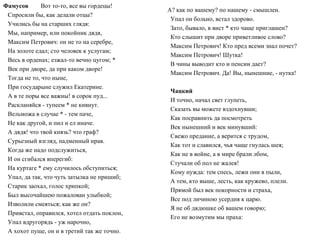 Фамусов Вот то-то, все вы гордецы!
Спросили бы, как делали отцы?
Учились бы на старших глядя:
Мы, например, или покойник дядя,
Максим Петрович: он не то на серебре,
На золоте едал; сто человек к услугам;
Весь в орденах; езжал-то вечно цугом; *
Век при дворе, да при каком дворе!
Тогда не то, что ныне,
При государыне служил Екатерине.
А в те поры все важны! в сорок пуд...
Раскланяйся - тупеем * не кивнут.
Вельможа в случае * - тем паче,
Не как другой, и пил и ел иначе.
А дядя! что твой князь? что граф?
Сурьезный взгляд, надменный нрав.
Когда же надо подслужиться,
И он сгибался вперегиб:
На куртаге * ему случилось обступиться;
Упал, да так, что чуть затылка не пришиб;
Старик заохал, голос хрипкой;
Был высочайшею пожалован улыбкой;
Изволили смеяться; как же он?
Привстал, оправился, хотел отдать поклон,
Упал вдругорядь - уж нарочно,
А хохот пуще, он и в третий так же точно.
А? как по вашему? по нашему - смышлен.
Упал он больно, встал здорово.
Зато, бывало, в вист * кто чаще приглашен?
Кто слышит при дворе приветливое слово?
Максим Петрович! Кто пред всеми знал почет?
Максим Петрович! Шутка!
В чины выводит кто и пенсии дает?
Максим Петрович. Да! Вы, нынешние, - нутка!
Чацкий
И точно, начал свет глупеть,
Сказать вы можете вздохнувши;
Как посравнить да посмотреть
Век нынешний и век минувший:
Свежо предание, а верится с трудом,
Как тот и славился, чья чаще гнулась шея;
Как не в войне, а в мире брали лбом,
Стучали об пол не жалея!
Кому нужда: тем спесь, лежи они в пыли,
А тем, кто выше, лесть, как кружево, плели.
Прямой был век покорности и страха,
Все под личиною усердия к царю.
Я не об дядюшке об вашем говорю;
Его не возмутим мы праха:
 