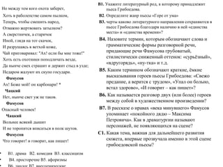 Но между тем кого охота заберет,
Хоть в раболепстве самом пылком,
Теперь, чтобы смешить народ,
Отважно жертвовать затылком?
А сверстничек, а старичок
Иной, глядя на тот скачок,
И разрушаясь в ветхой коже,
Чай приговаривал: "Ax! если бы мне тоже!"
Хоть есть охотники поподличать везде,
Да нынче смех страшит и держит стыд в узде;
Недаром жалуют их скупо государи.
Фамусов
Ах! Боже мой! он карбонари! *
Чацкий
Нет, нынче свет уж не таков.
Фамусов
Опасный человек!
Чацкий
Вольнее всякий дышит
И не торопится вписаться в полк шутов.
Фамусов
Что говорит! и говорит, как пишет!
• В1. драма В2. комедия В3. классицизм
• В4. просторечие В5. афоризмы
В1. Укажите литературный род, к которому принадлежит
пьеса Грибоедова.
В2. Определите жанр пьесы «Горе от ума»
В3. черты каково литературного направления сохраняются в
пьесе Грибоедова благодаря наличию в ней «единства
места» и «единства времени»?
В4. Назовите термин, которым обозначают слова и
грамматические формы разговорной речи,
придающие речи Фамусова грубоватый,
стилистически сниженный оттенок: «сурьёзный»,
«вдругорядь», «ну-тка» и т.д.
В5. Каким термином обозначают краткие, ёмкие
высказывания героев пьесы Грибоедова: «Свежо
предание, а верится с трудом», «Упал он больно,
встал здорово», «И говорит – как пишет»?
В6. Как называется разговор двух (или более) героев
между собой в художественном произведении?
В7. В рассказе о нравах «века минувшего» Фамусов
упоминает «покойного дядю – Максима
Петровича». Как в драматургии называют
персонажей, не появляющихся на сцене?
С1. Какая тема, важная для дальнейшего развития
сюжета, впервые прозвучала именно в этой сцене
грибоедовской пьесы?
 
