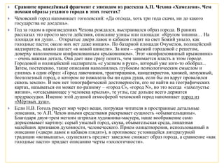  Сравните приведённый фрагмент с эпизодом из рассказа А.П. Чехова «Хамелеон». Чем
похожи образы уездного города в этих текстах?
 Чеховский город напоминает гоголевский: «Да отсюда, хоть три года скачи, ни до какого
государства не доедешь».
 Год за годом в произведениях Чехова рождался, выстраивался образ города. В ранних
рассказах это просто место действия, описание улицы или площади: «Кругом тишина… На
площади ни души… Открытые двери лавок и кабаков глядят на свет Божий уныло, как
голодные пасти; около них нет даже нищих». По базарной площади Очумелов, полицейский
надзиратель, важно шагает «в новой шинели». За ним – «рыжий городовой с решетом,
доверху наполненным конфискованным крыжовником». Этот «конфискованный крыжовник»
– очень важная деталь. Она дает нам сразу понять, чем занимается власть в этом городе.
Городовой и полицейский надзиратель «с узелком в руке», который уже кого-то обобрал...
Затем, постепенно, такие описания наполнились глубоким психологическим смыслом и
слились в один образ: «Город лавочников, трактирщиков, канцеляристов, ханжей, ненужный,
бесполезный город, о котором не пожалела бы ни одна душа, если бы он вдруг провалился
сквозь землю». В нем нет топографической достоверности, его не найти на географических
картах, называться он может по-разному – «город С», «город N», но это всегда «захолустье
жизни», «отсасывающее у человека крылья», те углы, где дольше всего держатся
предрассудки. Именно этой душной атмосферой чеховский город напоминает город из
«Мёртвых душ».
 Если Н.В. Гоголь рисует мир через вещи, погружая читателя в пространные детальные
описания, то А.П. Чехов иными средствами раскрывает сущность «обывательщины».
Благодаря двум-трем метким штрихам художника-мастера, наше воображение само
дорисовывает картину: серый унылый город, скука, обывательская среда, лишенная
малейших признаков духовности, человеческого. Прием олицетворения, использованный в
описании («двери лавок и кабаков глядят»), в противовес устоявшейся литературной
традиции «возвышать», одушевлять предмет заведомо снижает образ города, а сравнение «как
голодные пасти» придает описанию черты «зоологичности».
 