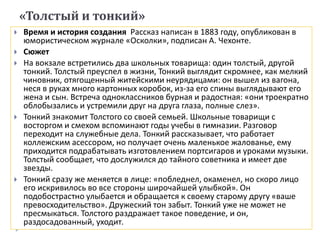 «Толстый и тонкий»
 Время и история создания Рассказ написан в 1883 году, опубликован в
юмористическом журнале «Осколки», подписан А. Чехонте.
 Сюжет
 На вокзале встретились два школьных товарища: один толстый, другой
тонкий. Толстый преуспел в жизни, Тонкий выглядит скромнее, как мелкий
чиновник, отягощенный житейскими неурядицами: он вышел из вагона,
неся в руках много картонных коробок, из-за его спины выглядывают его
жена и сын. Встреча одноклассников бурная и радостная: «они троекратно
облобызались и устремили друг на друга глаза, полные слез».
 Тонкий знакомит Толстого со своей семьей. Школьные товарищи с
восторгом и смехом вспоминают годы учебы в гимназии. Разговор
переходит на служебные дела. Тонкий рассказывает, что работает
коллежским асессором, но получает очень маленькое жалованье, ему
приходится подрабатывать изготовлением портсигаров и уроками музыки.
Толстый сообщает, что дослужился до тайного советника и имеет две
звезды.
 Тонкий сразу же меняется в лице: «побледнел, окаменел, но скоро лицо
его искривилось во все стороны широчайшей улыбкой». Он
подобострастно улыбается и обращается к своему старому другу «ваше
превосходительство». Дружеский тон забыт. Тонкий уже не может не
пресмыкаться. Толстого раздражает такое поведение, и он,
раздосадованный, уходит.
 