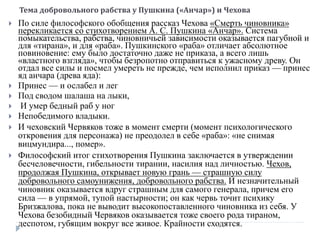 Тема добровольного рабства у Пушкина («Анчар») и Чехова
 По силе философского обобщения рассказ Чехова «Смерть чиновника»
перекликается со стихотворением А. С. Пушкина «Анчар». Система
помыкательства, рабства, чиновничьей зависимости оказывается пагубной и
для «тирана», и для «раба». Пушкинского «раба» отличает абсолютное
повиновение: ему было достаточно даже не приказа, а всего лишь
«властного взгляда», чтобы безропотно отправиться к ужасному древу. Он
отдал все силы и посмел умереть не прежде, чем исполнил приказ — принес
яд анчара (древа яда):
 Принес — и ослабел и лег
 Под сводом шалаша на лыки,
 И умер бедный раб у ног
 Непобедимого владыки.
 И чеховский Червяков тоже в момент смерти (момент психологического
откровения для персонажа) не преодолел в себе «раба»: «не снимая
вицмундира..., помер».
 Философский итог стихотворения Пушкина заключается в утверждении
бесчеловечности, гибельности тирании, насилия над личностью. Чехов,
продолжая Пушкина, открывает новую грань — страшную силу
добровольного самоунижения, добровольного рабства. И незначительный
чиновник оказывается вдруг страшным для самого генерала, причем его
сила — в упрямой, тупой настырности; он как червь точит психику
Бризжалова, пока не выводит высокопоставленного чиновника из себя. У
Чехова безобидный Червяков оказывается тоже своего рода тираном,
деспотом, губящим вокруг все живое. Крайности сходятся.
 