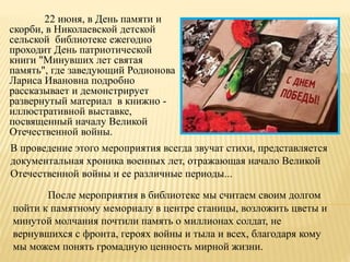 22 июня, в День памяти и
скорби, в Николаевской детской
сельской библиотеке ежегодно
проходит День патриотической
книги "Минувших лет святая
память", где заведующий Родионова
Лариса Ивановна подробно
рассказывает и демонстрирует
развернутый материал в книжно -
иллюстративной выставке,
посвященный началу Великой
Отечественной войны.
После мероприятия в библиотеке мы считаем своим долгом
пойти к памятному мемориалу в центре станицы, возложить цветы и
минутой молчания почтили память о миллионах солдат, не
вернувшихся с фронта, героях войны и тыла и всех, благодаря кому
мы можем понять громадную ценность мирной жизни.
В проведение этого мероприятия всегда звучат стихи, представляется
документальная хроника военных лет, отражающая начало Великой
Отечественной войны и ее различные периоды...
 