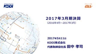 （2016年4月～2017年3月）
2017年3月期決算
KDDI株式会社
代表取締役社長 田中 孝司
2017年5月11日
 