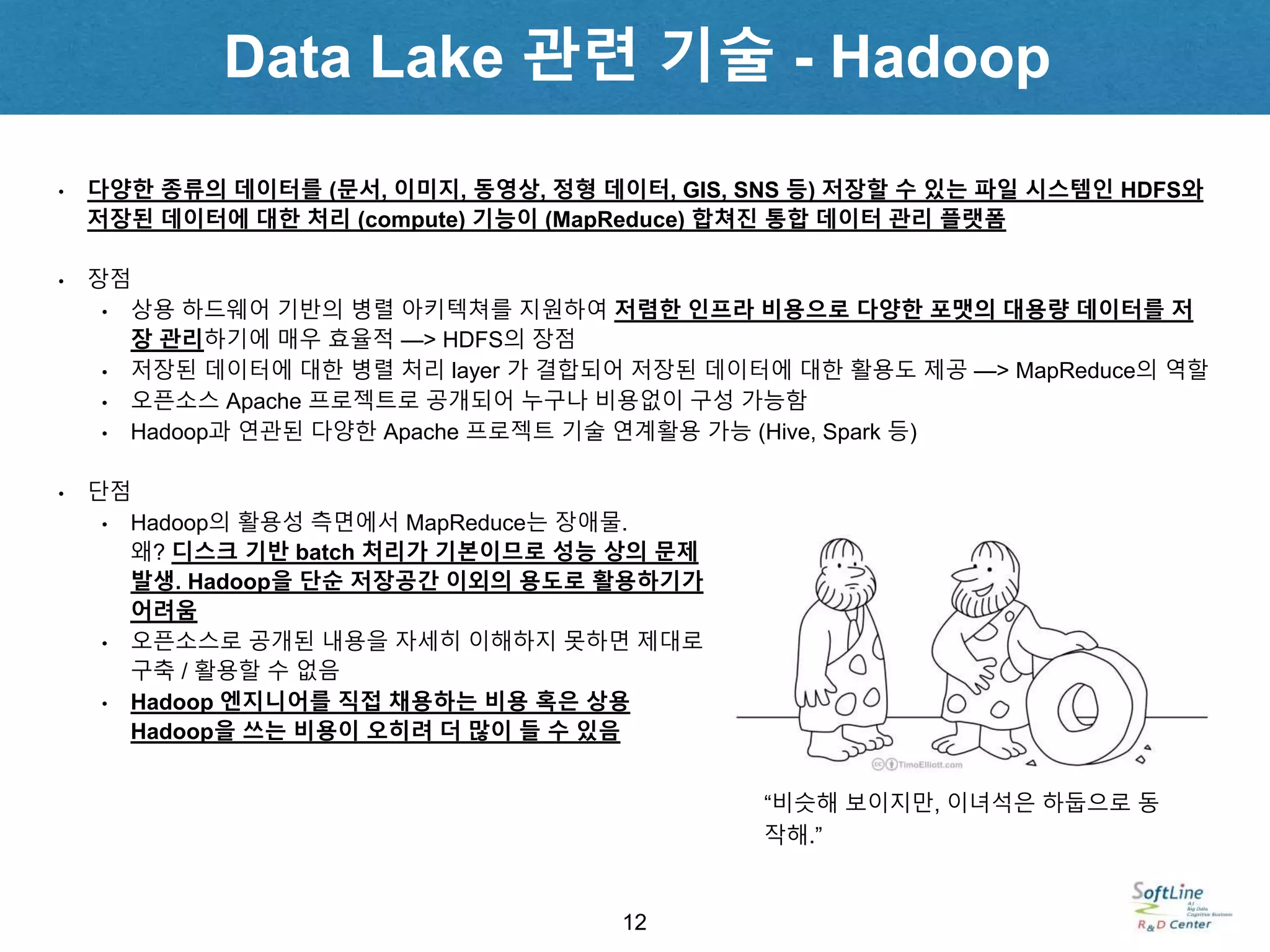 12
• 다양한 종류의 데이터를 (문서, 이미지, 동영상, 정형 데이터, GIS, SNS 등) 저장할 수 있는 파일 시스템인 HDFS와
저장된 데이터에 대한 처리 (compute) 기능이 (MapReduce) 합쳐진 통합 데이터 관리 플랫폼
• 장점
• 상용 하드웨어 기반의 병렬 아키텍쳐를 지원하여 저렴한 인프라 비용으로 다양한 포맷의 대용량 데이터를 저
장 관리하기에 매우 효율적 —> HDFS의 장점
• 저장된 데이터에 대한 병렬 처리 layer 가 결합되어 저장된 데이터에 대한 활용도 제공 —> MapReduce의 역할
• 오픈소스 Apache 프로젝트로 공개되어 누구나 비용없이 구성 가능함
• Hadoop과 연관된 다양한 Apache 프로젝트 기술 연계활용 가능 (Hive, Spark 등)
• 단점
• Hadoop의 활용성 측면에서 MapReduce는 장애물.
왜? 디스크 기반 batch 처리가 기본이므로 성능 상의 문제
발생. Hadoop을 단순 저장공간 이외의 용도로 활용하기가
어려움
• 오픈소스로 공개된 내용을 자세히 이해하지 못하면 제대로
구축 / 활용할 수 없음
• Hadoop 엔지니어를 직접 채용하는 비용 혹은 상용
Hadoop을 쓰는 비용이 오히려 더 많이 들 수 있음
“비슷해 보이지만, 이녀석은 하둡으로 동
작해.”
Data Lake 관련 기술 - Hadoop
 