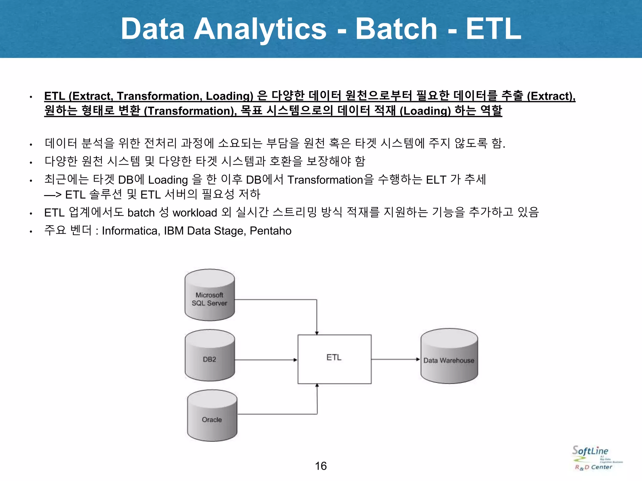 Data Analytics - Batch - ETL
16
• ETL (Extract, Transformation, Loading) 은 다양한 데이터 원천으로부터 필요한 데이터를 추출 (Extract),
원하는 형태로 변환 (Transformation), 목표 시스템으로의 데이터 적재 (Loading) 하는 역할
• 데이터 분석을 위한 전처리 과정에 소요되는 부담을 원천 혹은 타겟 시스템에 주지 않도록 함.
• 다양한 원천 시스템 및 다양한 타겟 시스템과 호환을 보장해야 함
• 최근에는 타겟 DB에 Loading 을 한 이후 DB에서 Transformation을 수행하는 ELT 가 추세
—> ETL 솔루션 및 ETL 서버의 필요성 저하
• ETL 업계에서도 batch 성 workload 외 실시간 스트리밍 방식 적재를 지원하는 기능을 추가하고 있음
• 주요 벤더 : Informatica, IBM Data Stage, Pentaho
 
