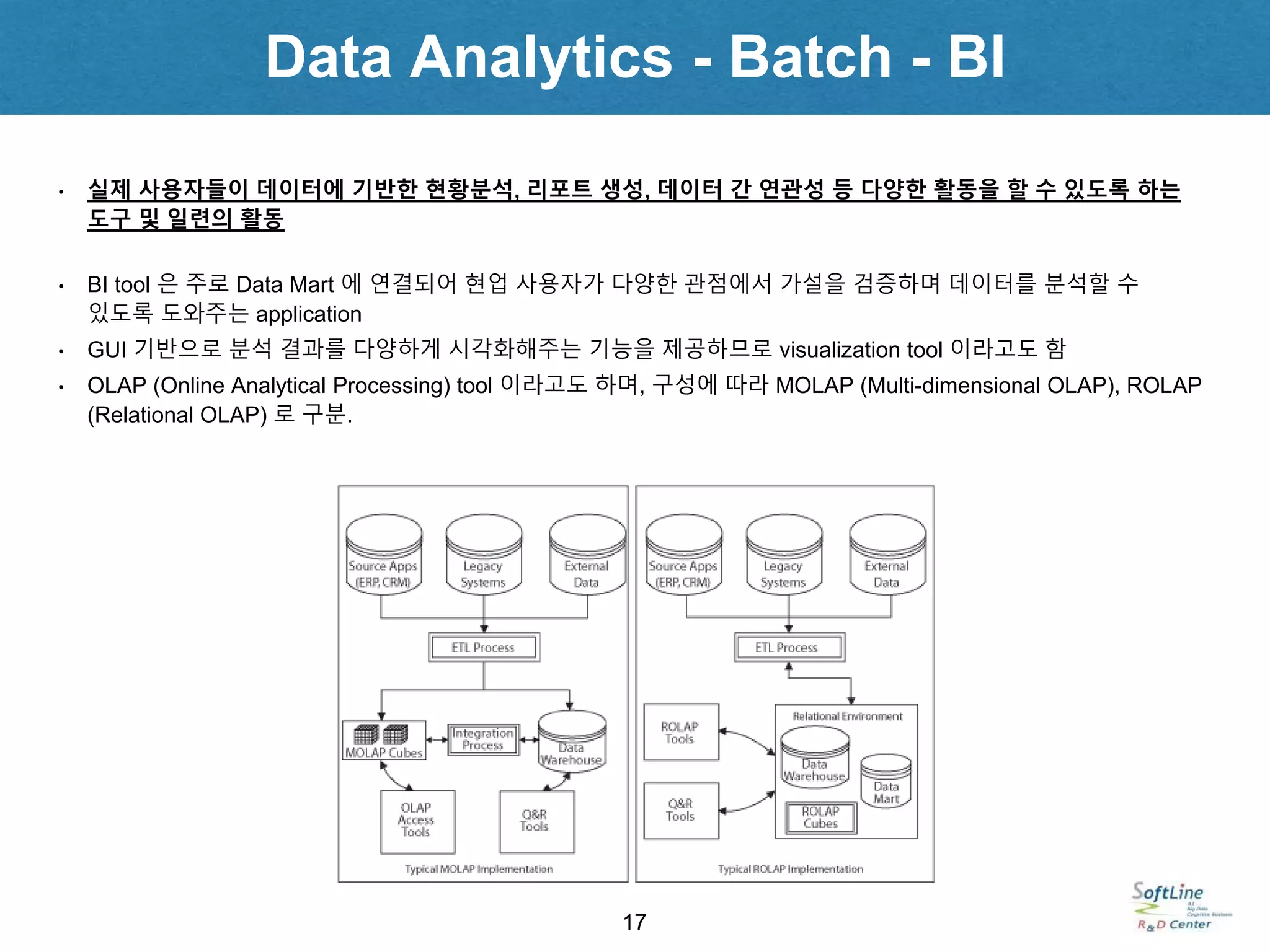 Data Analytics - Batch - BI
17
• 실제 사용자들이 데이터에 기반한 현황분석, 리포트 생성, 데이터 간 연관성 등 다양한 활동을 할 수 있도록 하는
도구 및 일련의 활동
• BI tool 은 주로 Data Mart 에 연결되어 현업 사용자가 다양한 관점에서 가설을 검증하며 데이터를 분석할 수
있도록 도와주는 application
• GUI 기반으로 분석 결과를 다양하게 시각화해주는 기능을 제공하므로 visualization tool 이라고도 함
• OLAP (Online Analytical Processing) tool 이라고도 하며, 구성에 따라 MOLAP (Multi-dimensional OLAP), ROLAP
(Relational OLAP) 로 구분.
 