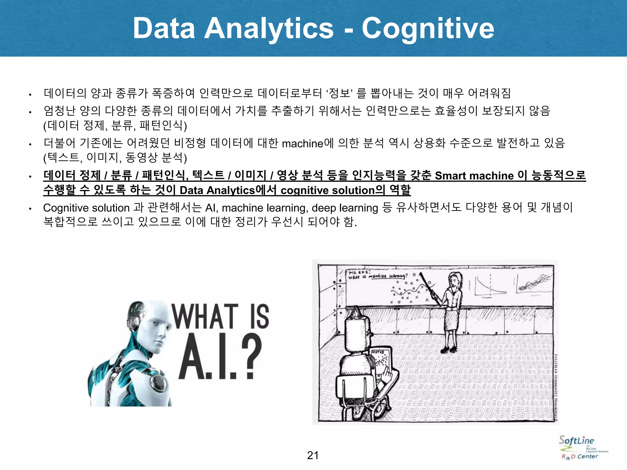 Data Analytics - Cognitive
21
• 데이터의 양과 종류가 폭증하여 인력만으로 데이터로부터 ‘정보’ 를 뽑아내는 것이 매우 어려워짐
• 엄청난 양의 다양한 종류의 데이터에서 가치를 추출하기 위해서는 인력만으로는 효율성이 보장되지 않음
(데이터 정제, 분류, 패턴인식)
• 더불어 기존에는 어려웠던 비정형 데이터에 대한 machine에 의한 분석 역시 상용화 수준으로 발전하고 있음
(텍스트, 이미지, 동영상 분석)
• 데이터 정제 / 분류 / 패턴인식, 텍스트 / 이미지 / 영상 분석 등을 인지능력을 갖춘 Smart machine 이 능동적으로
수행할 수 있도록 하는 것이 Data Analytics에서 cognitive solution의 역할
• Cognitive solution 과 관련해서는 AI, machine learning, deep learning 등 유사하면서도 다양한 용어 및 개념이
복합적으로 쓰이고 있으므로 이에 대한 정리가 우선시 되어야 함.
 