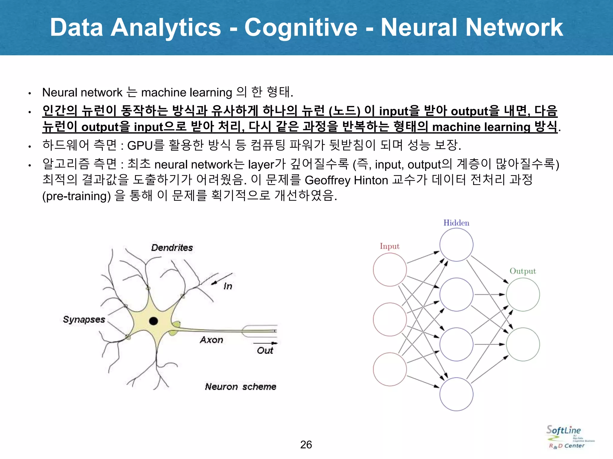 Data Analytics - Cognitive - Neural Network
26
• Neural network 는 machine learning 의 한 형태.
• 인간의 뉴런이 동작하는 방식과 유사하게 하나의 뉴런 (노드) 이 input을 받아 output을 내면, 다음
뉴런이 output을 input으로 받아 처리, 다시 같은 과정을 반복하는 형태의 machine learning 방식.
• 하드웨어 측면 : GPU를 활용한 방식 등 컴퓨팅 파워가 뒷받침이 되며 성능 보장.
• 알고리즘 측면 : 최초 neural network는 layer가 깊어질수록 (즉, input, output의 계층이 많아질수록)
최적의 결과값을 도출하기가 어려웠음. 이 문제를 Geoffrey Hinton 교수가 데이터 전처리 과정
(pre-training) 을 통해 이 문제를 획기적으로 개선하였음.
 