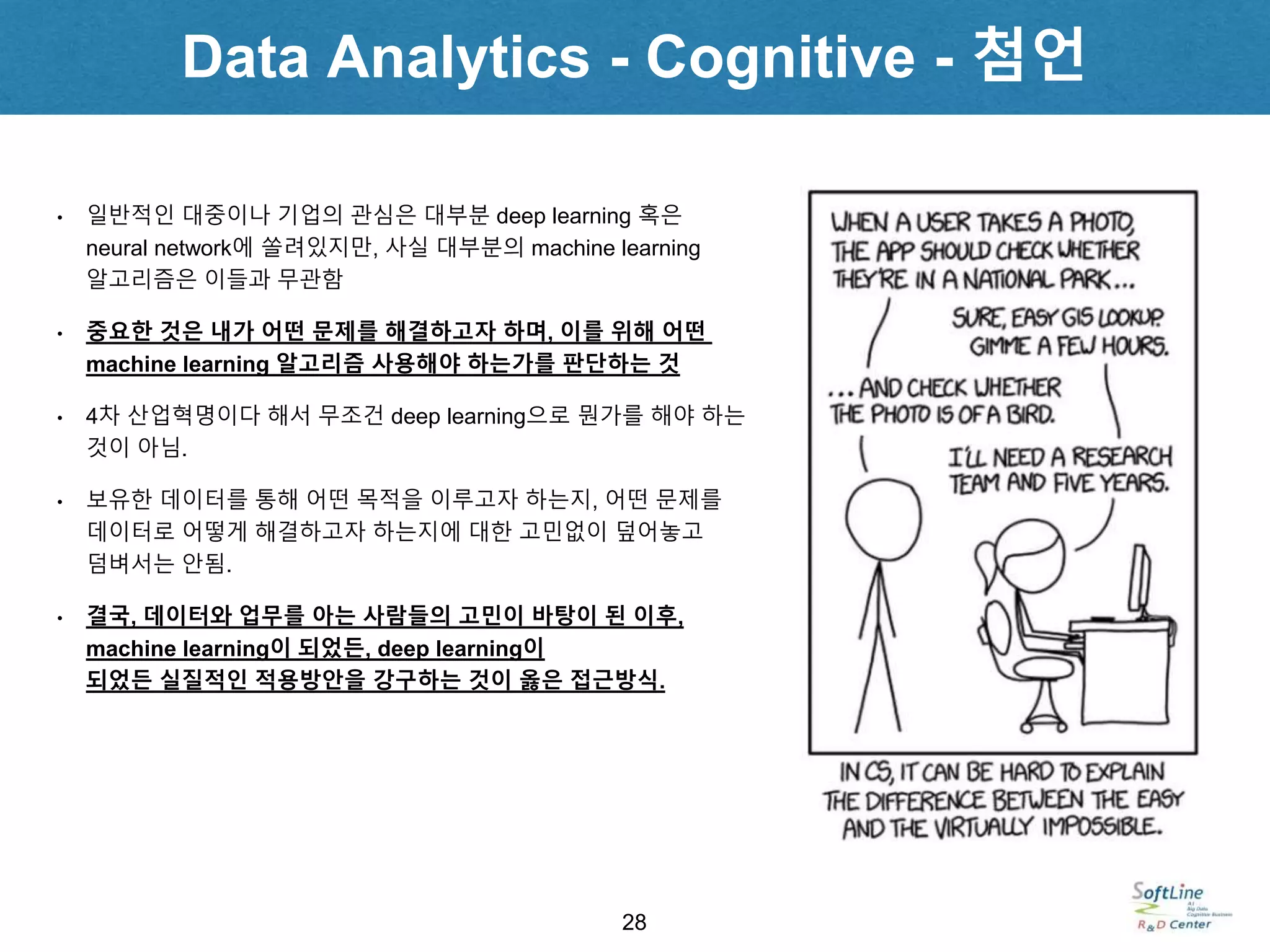 Data Analytics - Cognitive - 첨언
28
• 일반적인 대중이나 기업의 관심은 대부분 deep learning 혹은
neural network에 쏠려있지만, 사실 대부분의 machine learning
알고리즘은 이들과 무관함
• 중요한 것은 내가 어떤 문제를 해결하고자 하며, 이를 위해 어떤
machine learning 알고리즘 사용해야 하는가를 판단하는 것
• 4차 산업혁명이다 해서 무조건 deep learning으로 뭔가를 해야 하는
것이 아님.
• 보유한 데이터를 통해 어떤 목적을 이루고자 하는지, 어떤 문제를
데이터로 어떻게 해결하고자 하는지에 대한 고민없이 덮어놓고
덤벼서는 안됨.
• 결국, 데이터와 업무를 아는 사람들의 고민이 바탕이 된 이후,
machine learning이 되었든, deep learning이
되었든 실질적인 적용방안을 강구하는 것이 옳은 접근방식.
 