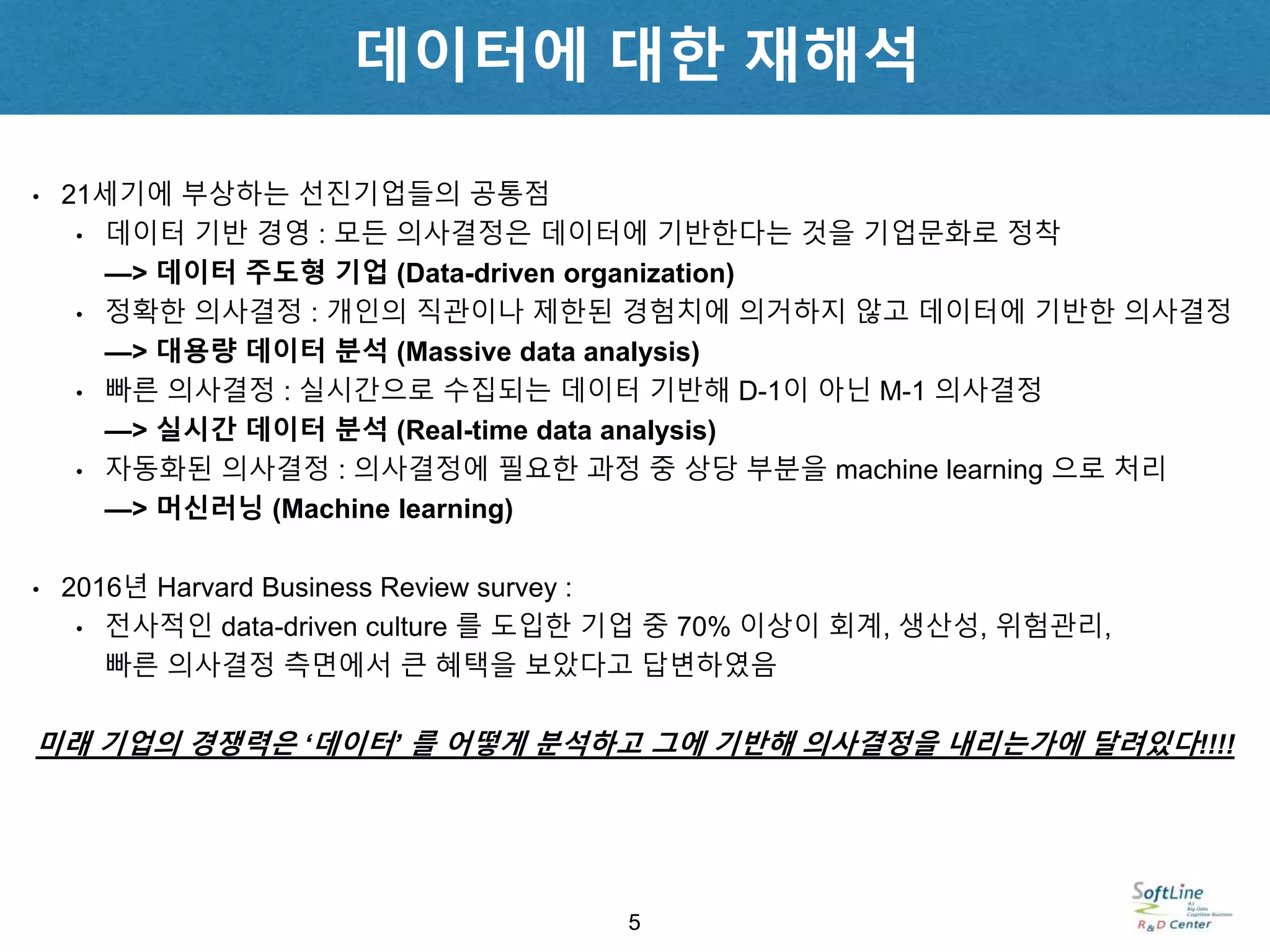 • 21세기에 부상하는 선진기업들의 공통점
• 데이터 기반 경영 : 모든 의사결정은 데이터에 기반한다는 것을 기업문화로 정착
—> 데이터 주도형 기업 (Data-driven organization)
• 정확한 의사결정 : 개인의 직관이나 제한된 경험치에 의거하지 않고 데이터에 기반한 의사결정
—> 대용량 데이터 분석 (Massive data analysis)
• 빠른 의사결정 : 실시간으로 수집되는 데이터 기반해 D-1이 아닌 M-1 의사결정
—> 실시간 데이터 분석 (Real-time data analysis)
• 자동화된 의사결정 : 의사결정에 필요한 과정 중 상당 부분을 machine learning 으로 처리
—> 머신러닝 (Machine learning)
• 2016년 Harvard Business Review survey :
• 전사적인 data-driven culture 를 도입한 기업 중 70% 이상이 회계, 생산성, 위험관리,
빠른 의사결정 측면에서 큰 혜택을 보았다고 답변하였음
미래 기업의 경쟁력은 ‘데이터’ 를 어떻게 분석하고 그에 기반해 의사결정을 내리는가에 달려있다!!!!
5
데이터에 대한 재해석
 
