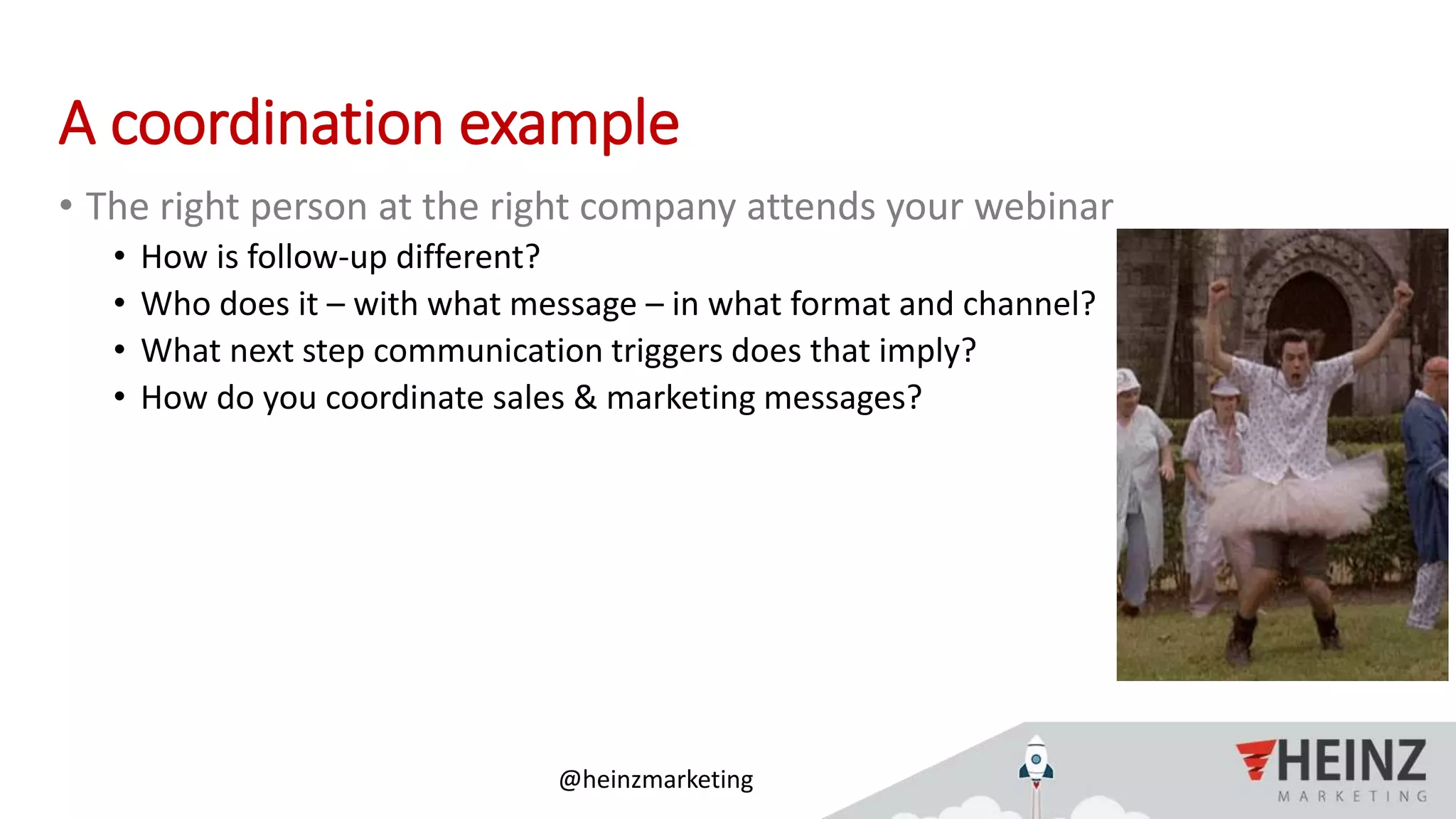 @heinzmarketing
A coordination example
• The right person at the right company attends your webinar
• How is follow-up different?
• Who does it – with what message – in what format and channel?
• What next step communication triggers does that imply?
• How do you coordinate sales & marketing messages?
 