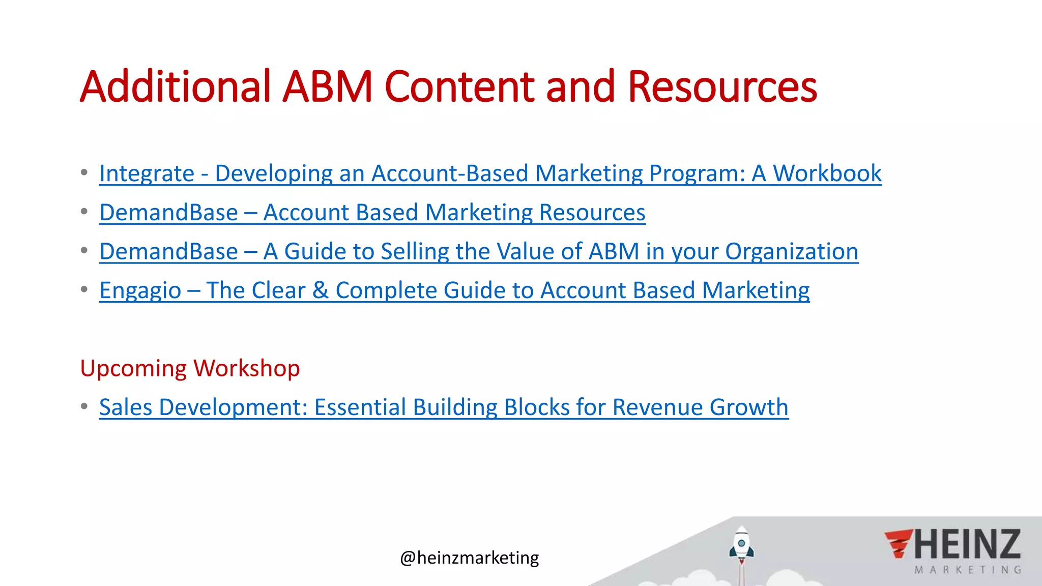 @heinzmarketing
Additional ABM Content and Resources
• Integrate - Developing an Account-Based Marketing Program: A Workbook
• DemandBase – Account Based Marketing Resources
• DemandBase – A Guide to Selling the Value of ABM in your Organization
• Engagio – The Clear & Complete Guide to Account Based Marketing
Upcoming Workshop
• Sales Development: Essential Building Blocks for Revenue Growth
 