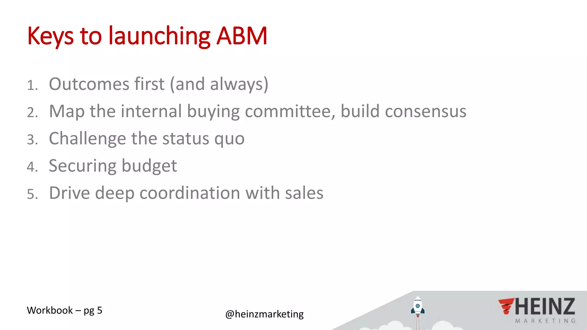 @heinzmarketing#ABMIgnite
Keys to launching ABM
1. Outcomes first (and always)
2. Map the internal buying committee, build consensus
3. Challenge the status quo
4. Securing budget
5. Drive deep coordination with sales
Workbook – pg 5
 