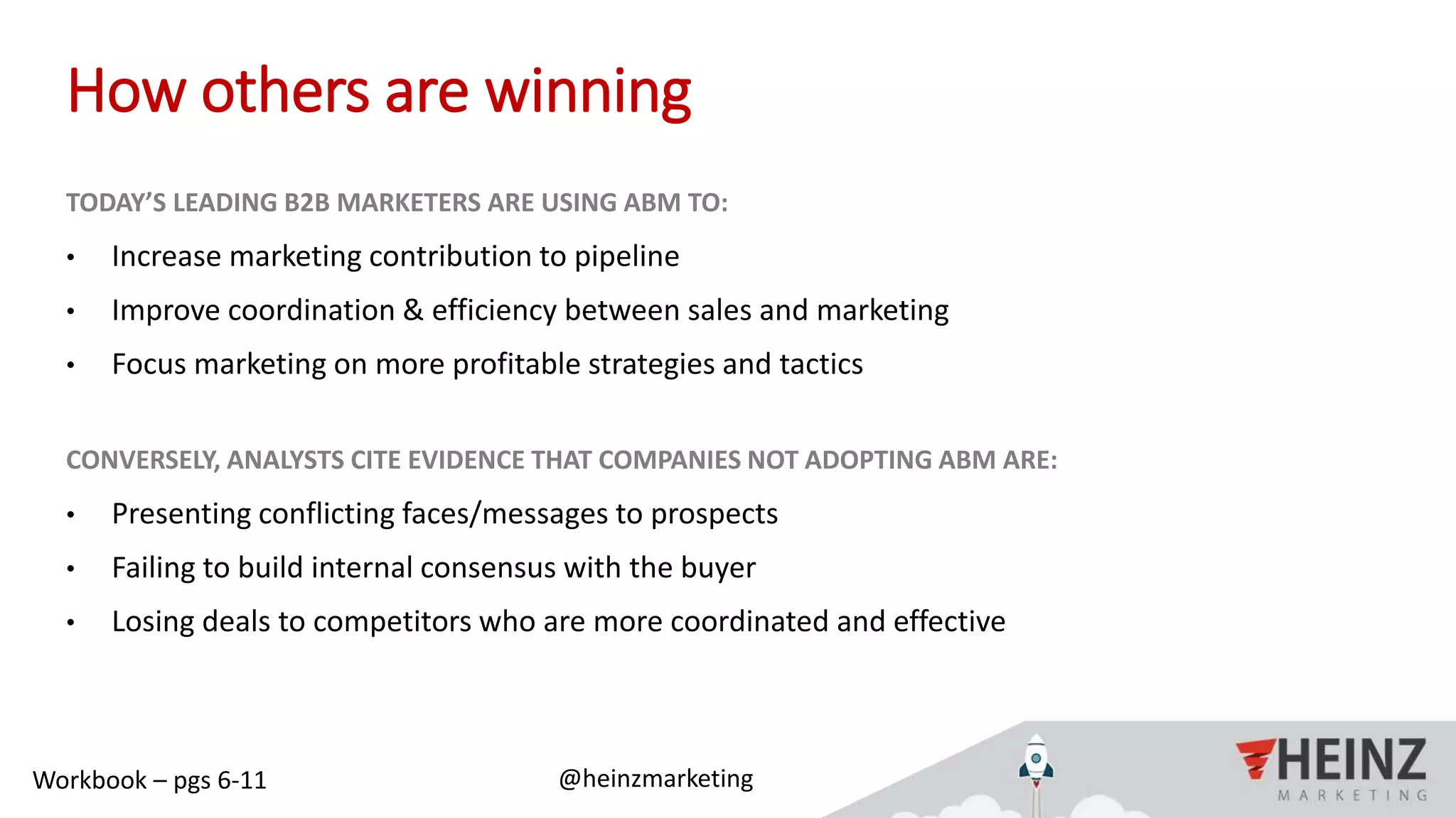 @heinzmarketing#ABMIgnite
How others are winning
TODAY’S LEADING B2B MARKETERS ARE USING ABM TO:
• Increase marketing contribution to pipeline
• Improve coordination & efficiency between sales and marketing
• Focus marketing on more profitable strategies and tactics
CONVERSELY, ANALYSTS CITE EVIDENCE THAT COMPANIES NOT ADOPTING ABM ARE:
• Presenting conflicting faces/messages to prospects
• Failing to build internal consensus with the buyer
• Losing deals to competitors who are more coordinated and effective
Workbook – pgs 6-11
 