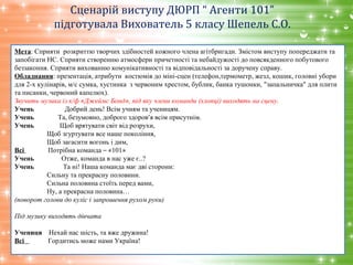 Сценарій виступу ДЮРП “ Агенти 101”
підготувала Вихователь 5 класу Шепель С.О.
Мета: Сприяти розкриттю творчих здібностей кожного члена агітбригади. Змістом виступу попереджати та
запобігати НС. Сприяти створенню атмосфери причетності та небайдужості до повсякденного побутового
беззаконня. Сприяти вихованню комунікативності та відповідальності за доручену справу.
Обладнання: презентація, атрибути костюмів до міні-сцен (телефон,термометр, жезл, кошик, головні убори
для 2-х кулінарів, м/с сумка, хустинка з червоним хрестом, бублик, банка тушонки, ”запальничка” для плити
та писанки, червоний капелюх).
Звучить музика із к/ф «Джеймс Бонд», під яку члени команди (хлопці) виходять на сцену.
Учень Добрий день! Всім учням та ученицям.
Учень Та, безумовно, доброго здоров’я всім присутнім.
Учень Щоб врятувати світ від розрухи,
Щоб згуртувати все наше покоління,
Щоб загасити вогонь і дим,
Всі Потрібна команда – «101»
Учень Отже, команда в нас уже є..?
Учень Та ні! Наша команда має дві сторони:
Сильну та прекрасну половини.
Сильна половина стоїть перед вами,
Ну, а прекрасна половина…
(поворот голови до куліс і запрошення рухом руки)
Під музику виходять дівчата
Учениця Нехай нас шість, та вже дружина!
Всі Гордитись може нами Україна!
 