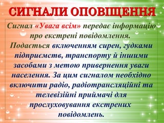 Сигнал «Увага всім» передає інформацію
про екстрені повідомлення.
Подається включенням сирен, гудками
підприємств, транспорту й іншими
засобами з метою привернення уваги
населення. За цим сигналом необхідно
включити радіо, радіотрансляційні та
телевізійні приймачі для
прослуховування екстрених
повідомлень.
 