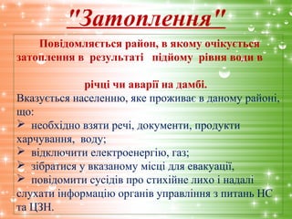 "Затоплення"
Повідомляється район, в якому очікується
затоплення в результаті підйому рівня води в
річці чи аварії на дамбі.
Вказується населенню, яке проживає в даному районі,
що:
 необхідно взяти речі, документи, продукти
харчування, воду;
 відключити електроенергію, газ;
 зібратися у вказаному місці для евакуації,
 повідомити сусідів про стихійне лихо і надалі
слухати інформацію органів управління з питань НС
та ЦЗН.
 