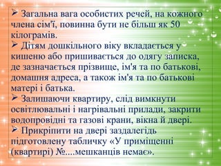  Загальна вага особистих речей, на кожного
члена сім'ї, повинна бути не більш як 50
кілограмів.
 Дітям дошкільного віку вкладається у
кишеню або пришивається до одягу записка,
де зазначається прізвище, ім'я та по батькові,
домашня адреса, а також ім'я та по батькові
матері і батька.
 Залишаючи квартиру, слід вимкнути
освітлювальні і нагрівальні прилади, закрити
водопровідні та газові крани, вікна й двері.
 Прикріпити на двері заздалегідь
підготовлену табличку «У приміщенні
(квартирі) №....мешканців немає».
 