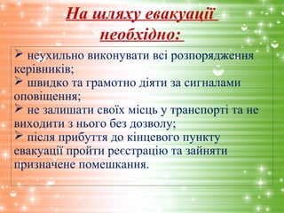На шляху евакуації
необхідно:
 неухильно виконувати всі розпорядження
керівників;
 швидко та грамотно діяти за сигналами
оповіщення;
 не залишати своїх місць у транспорті та не
виходити з нього без дозволу;
 після прибуття до кінцевого пункту
евакуації пройти реєстрацію та зайняти
призначене помешкання.
 