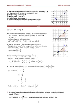 Επαναληπτικές ασκήσεις Β΄ Γυμνασίου www.askisopolis.gr
8
6. Στο διπλανό σχήμα δίνεται μια ευθεία ε και δύο σημεία της Α,Β.
α) Να βρείτε τις συντεταγμένες των σημείων Α,Β.
β) Να βρείτε την απόσταση ΑΒ.
γ) Να βρείτε την κλίση της ε.
δ) Να βρείτε την εξίσωση της ε.
ε) Να βρείτε τα σημεία στα οποία η ε τέμνει τους άξονες.
Λύση
α) Είναι  1,1 και  5,4 .
β) Σχηματίζουμε το ορθογώνιο τρίγωνο ΑΒΓ του διπλανού σχήματος.
Τότε το σημείο Γ έχει συντεταγμένες  5,1 και 5 1 4    ,
4 1 3    .
Από το πυθαγόρειο θεώρημα έχουμε:
2 2 2 2 2
4 3 16 9 25          άρα 5 
γ) Η κλίση της ευθείας ε είναι η εφαπτομένη της γωνίας ω.
Όμως οι γωνίες ω και Α είναι εντός εκτός και επί τα αυτά μέρη των
παραλλήλων ΑΓ , x΄x που τέμνονται από την ε, άρα:
3
4

    

.
δ) Η ευθεία ε έχει εξίσωση της μορφής
3
y x
4
   .
Επειδή η ε διέρχεται από το σημείο Α, έχουμε:
3
1 1
4
    άρα
3 4 3 1
1
4 4 4 4
      , οπότε ε:
3 1
y x
4 4
  .
ε) Για x 0 στην ε έχουμε
1
y
4
 , οπότε η ε τέμνει τον άξονα y΄y στο
1
0,
4
 
 
 
και
για y 0 είναι
3 1
0 x
4 4
 
3 1
x
4 4
 
1
4
x 
3
4

1
3
 
Οπότε η ε τέμνει τον άξονα x΄x στο σημείο
1
,0
3
 
 
 
.
7. α) Να βρείτε την εξίσωση της ευθείας ε που διέρχεται από την αρχή των αξόνων και από το
σημείο  1,2 .
β) Αν το σημείο
4 2
,
2 3
    
 
 
ανήκει στη προηγούμενη ευθεία να βρείτε το λ.
Επαναληπτικές ασκήσεις Β΄ Γυμνασίου www.askisopolis.gr
8
6. Στο διπλανό σχήμα δίνεται μια ευθεία ε και δύο σημεία της Α,Β.
α) Να βρείτε τις συντεταγμένες των σημείων Α,Β.
β) Να βρείτε την απόσταση ΑΒ.
γ) Να βρείτε την κλίση της ε.
δ) Να βρείτε την εξίσωση της ε.
ε) Να βρείτε τα σημεία στα οποία η ε τέμνει τους άξονες.
Λύση
α) Είναι  1,1 και  5,4 .
β) Σχηματίζουμε το ορθογώνιο τρίγωνο ΑΒΓ του διπλανού σχήματος.
Τότε το σημείο Γ έχει συντεταγμένες  5,1 και 5 1 4    ,
4 1 3    .
Από το πυθαγόρειο θεώρημα έχουμε:
2 2 2 2 2
4 3 16 9 25          άρα 5 
γ) Η κλίση της ευθείας ε είναι η εφαπτομένη της γωνίας ω.
Όμως οι γωνίες ω και Α είναι εντός εκτός και επί τα αυτά μέρη των
παραλλήλων ΑΓ , x΄x που τέμνονται από την ε, άρα:
3
4

    

.
δ) Η ευθεία ε έχει εξίσωση της μορφής
3
y x
4
   .
Επειδή η ε διέρχεται από το σημείο Α, έχουμε:
3
1 1
4
    άρα
3 4 3 1
1
4 4 4 4
      , οπότε ε:
3 1
y x
4 4
  .
ε) Για x 0 στην ε έχουμε
1
y
4
 , οπότε η ε τέμνει τον άξονα y΄y στο
1
0,
4
 
 
 
και
για y 0 είναι
3 1
0 x
4 4
 
3 1
x
4 4
 
1
4
x 
3
4

1
3
 
Οπότε η ε τέμνει τον άξονα x΄x στο σημείο
1
,0
3
 
 
 
.
7. α) Να βρείτε την εξίσωση της ευθείας ε που διέρχεται από την αρχή των αξόνων και από το
σημείο  1,2 .
β) Αν το σημείο
4 2
,
2 3
    
 
 
ανήκει στη προηγούμενη ευθεία να βρείτε το λ.
Επαναληπτικές ασκήσεις Β΄ Γυμνασίου www.askisopolis.gr
8
6. Στο διπλανό σχήμα δίνεται μια ευθεία ε και δύο σημεία της Α,Β.
α) Να βρείτε τις συντεταγμένες των σημείων Α,Β.
β) Να βρείτε την απόσταση ΑΒ.
γ) Να βρείτε την κλίση της ε.
δ) Να βρείτε την εξίσωση της ε.
ε) Να βρείτε τα σημεία στα οποία η ε τέμνει τους άξονες.
Λύση
α) Είναι  1,1 και  5,4 .
β) Σχηματίζουμε το ορθογώνιο τρίγωνο ΑΒΓ του διπλανού σχήματος.
Τότε το σημείο Γ έχει συντεταγμένες  5,1 και 5 1 4    ,
4 1 3    .
Από το πυθαγόρειο θεώρημα έχουμε:
2 2 2 2 2
4 3 16 9 25          άρα 5 
γ) Η κλίση της ευθείας ε είναι η εφαπτομένη της γωνίας ω.
Όμως οι γωνίες ω και Α είναι εντός εκτός και επί τα αυτά μέρη των
παραλλήλων ΑΓ , x΄x που τέμνονται από την ε, άρα:
3
4

    

.
δ) Η ευθεία ε έχει εξίσωση της μορφής
3
y x
4
   .
Επειδή η ε διέρχεται από το σημείο Α, έχουμε:
3
1 1
4
    άρα
3 4 3 1
1
4 4 4 4
      , οπότε ε:
3 1
y x
4 4
  .
ε) Για x 0 στην ε έχουμε
1
y
4
 , οπότε η ε τέμνει τον άξονα y΄y στο
1
0,
4
 
 
 
και
για y 0 είναι
3 1
0 x
4 4
 
3 1
x
4 4
 
1
4
x 
3
4

1
3
 
Οπότε η ε τέμνει τον άξονα x΄x στο σημείο
1
,0
3
 
 
 
.
7. α) Να βρείτε την εξίσωση της ευθείας ε που διέρχεται από την αρχή των αξόνων και από το
σημείο  1,2 .
β) Αν το σημείο
4 2
,
2 3
    
 
 
ανήκει στη προηγούμενη ευθεία να βρείτε το λ.
 