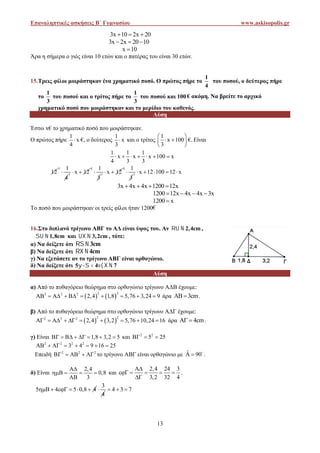 Επαναληπτικές ασκήσεις Β΄ Γυμνασίου www.askisopolis.gr
13
3x 10 2x 20  
3x 2x 20 10  
x 10
Άρα η σήμερα ο γιός είναι 10 ετών και ο πατέρας του είναι 30 ετών.
15.Τρεις φίλοι μοιράστηκαν ένα χρηματικό ποσό. Ο πρώτος πήρε το
1
4
του ποσού, ο δεύτερος πήρε
το
1
3
του ποσού και ο τρίτος πήρε το
1
3
του ποσού και 100 € ακόμη. Να βρείτε το αρχικό
χρηματικό ποσό που μοιράστηκαν και το μερίδιο του καθενός.
Λύση
Έστω x€ το χρηματικό ποσό που μοιράστηκαν.
Ο πρώτος πήρε
1
x
4
 €, ο δεύτερος
1
x
3
 και ο τρίτος
1
x 100
3
 
  
 
€. Είναι
1 1 1
x x x 100 x
4 3 3
      
12
3 1
4
 1
x 12 
4 1
3
 1
x 12 
4 1
3
 1
x 12 100 12 x    
3x 4x 4x 1200 12x   
1200 12x 4x 4x 3x   
1200 x
Το ποσό που μοιράστηκαν οι τρείς φίλοι ήταν 1200€
16.Στο διπλανό τρίγωνο ΑΒΓ το ΑΔ είναι ύψος του. Αν 2,4cm  ,
1,8cm  και 3,2cm  , τότε:
α) Να δείξετε ότι 3cm 
β) Να δείξετε ότι 4cm 
γ) Να εξετάσετε αν το τρίγωνο ΑΒΓ είναι ορθογώνιο.
δ) Να δείξετε ότι 5 4 7   
Λύση
α) Από το πυθαγόρειο θεώρημα στο ορθογώνιο τρίγωνο ΑΔΒ έχουμε:
   
2 22 2 2
2,4 1,8 5,76 3,24 9          άρα 3cm  .
β) Από το πυθαγόρειο θεώρημα στο ορθογώνιο τρίγωνο ΑΔΓ έχουμε:
   
2 22 2 2
2,4 3,2 5,76 10,24 16          άρα 4cm  .
γ) Είναι 1,8 3,2 5        και 2 2
5 25  
2 2 2 2
3 4 9 16 25       
Επειδή 2 2 2
     το τρίγωνο ΑΒΓ είναι ορθογώνιο με ˆ 90  
.
δ) Είναι
2,4
0,8
3

   

και
2,4 24 3
3,2 32 4

    

.
5 4 5 0,8 4     
3
4
 4 3 7  
Επαναληπτικές ασκήσεις Β΄ Γυμνασίου www.askisopolis.gr
13
3x 10 2x 20  
3x 2x 20 10  
x 10
Άρα η σήμερα ο γιός είναι 10 ετών και ο πατέρας του είναι 30 ετών.
15.Τρεις φίλοι μοιράστηκαν ένα χρηματικό ποσό. Ο πρώτος πήρε το
1
4
του ποσού, ο δεύτερος πήρε
το
1
3
του ποσού και ο τρίτος πήρε το
1
3
του ποσού και 100 € ακόμη. Να βρείτε το αρχικό
χρηματικό ποσό που μοιράστηκαν και το μερίδιο του καθενός.
Λύση
Έστω x€ το χρηματικό ποσό που μοιράστηκαν.
Ο πρώτος πήρε
1
x
4
 €, ο δεύτερος
1
x
3
 και ο τρίτος
1
x 100
3
 
  
 
€. Είναι
1 1 1
x x x 100 x
4 3 3
      
12
3 1
4
 1
x 12 
4 1
3
 1
x 12 
4 1
3
 1
x 12 100 12 x    
3x 4x 4x 1200 12x   
1200 12x 4x 4x 3x   
1200 x
Το ποσό που μοιράστηκαν οι τρείς φίλοι ήταν 1200€
16.Στο διπλανό τρίγωνο ΑΒΓ το ΑΔ είναι ύψος του. Αν 2,4cm  ,
1,8cm  και 3,2cm  , τότε:
α) Να δείξετε ότι 3cm 
β) Να δείξετε ότι 4cm 
γ) Να εξετάσετε αν το τρίγωνο ΑΒΓ είναι ορθογώνιο.
δ) Να δείξετε ότι 5 4 7   
Λύση
α) Από το πυθαγόρειο θεώρημα στο ορθογώνιο τρίγωνο ΑΔΒ έχουμε:
   
2 22 2 2
2,4 1,8 5,76 3,24 9          άρα 3cm  .
β) Από το πυθαγόρειο θεώρημα στο ορθογώνιο τρίγωνο ΑΔΓ έχουμε:
   
2 22 2 2
2,4 3,2 5,76 10,24 16          άρα 4cm  .
γ) Είναι 1,8 3,2 5        και 2 2
5 25  
2 2 2 2
3 4 9 16 25       
Επειδή 2 2 2
     το τρίγωνο ΑΒΓ είναι ορθογώνιο με ˆ 90  
.
δ) Είναι
2,4
0,8
3

   

και
2,4 24 3
3,2 32 4

    

.
5 4 5 0,8 4     
3
4
 4 3 7  
Επαναληπτικές ασκήσεις Β΄ Γυμνασίου www.askisopolis.gr
13
3x 10 2x 20  
3x 2x 20 10  
x 10
Άρα η σήμερα ο γιός είναι 10 ετών και ο πατέρας του είναι 30 ετών.
15.Τρεις φίλοι μοιράστηκαν ένα χρηματικό ποσό. Ο πρώτος πήρε το
1
4
του ποσού, ο δεύτερος πήρε
το
1
3
του ποσού και ο τρίτος πήρε το
1
3
του ποσού και 100 € ακόμη. Να βρείτε το αρχικό
χρηματικό ποσό που μοιράστηκαν και το μερίδιο του καθενός.
Λύση
Έστω x€ το χρηματικό ποσό που μοιράστηκαν.
Ο πρώτος πήρε
1
x
4
 €, ο δεύτερος
1
x
3
 και ο τρίτος
1
x 100
3
 
  
 
€. Είναι
1 1 1
x x x 100 x
4 3 3
      
12
3 1
4
 1
x 12 
4 1
3
 1
x 12 
4 1
3
 1
x 12 100 12 x    
3x 4x 4x 1200 12x   
1200 12x 4x 4x 3x   
1200 x
Το ποσό που μοιράστηκαν οι τρείς φίλοι ήταν 1200€
16.Στο διπλανό τρίγωνο ΑΒΓ το ΑΔ είναι ύψος του. Αν 2,4cm  ,
1,8cm  και 3,2cm  , τότε:
α) Να δείξετε ότι 3cm 
β) Να δείξετε ότι 4cm 
γ) Να εξετάσετε αν το τρίγωνο ΑΒΓ είναι ορθογώνιο.
δ) Να δείξετε ότι 5 4 7   
Λύση
α) Από το πυθαγόρειο θεώρημα στο ορθογώνιο τρίγωνο ΑΔΒ έχουμε:
   
2 22 2 2
2,4 1,8 5,76 3,24 9          άρα 3cm  .
β) Από το πυθαγόρειο θεώρημα στο ορθογώνιο τρίγωνο ΑΔΓ έχουμε:
   
2 22 2 2
2,4 3,2 5,76 10,24 16          άρα 4cm  .
γ) Είναι 1,8 3,2 5        και 2 2
5 25  
2 2 2 2
3 4 9 16 25       
Επειδή 2 2 2
     το τρίγωνο ΑΒΓ είναι ορθογώνιο με ˆ 90  
.
δ) Είναι
2,4
0,8
3

   

και
2,4 24 3
3,2 32 4

    

.
5 4 5 0,8 4     
3
4
 4 3 7  
 