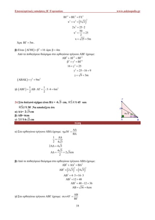 Επαναληπτικές ασκήσεις Β΄ Γυμνασίου www.askisopolis.gr
18
2 2 2
    
 
2
2 2
x x 5 2 
2
2x 25 2 
2 50
x 25
2
 
x 25 5m 
Άρα 5m  .
β) Είναι   2
16    άρα 4m 
Από το πυθαγόρειο θεώρημα στο ορθογώνιο τρίγωνο ΑBΓ έχουμε:
2 2 2
    
2 2 2
    
2
16 25  
2
25 16 9   
9 3m  
  2 2
AB K 9m   
γ)   21 1
3 4 6m
2 2
       
24.Στο διπλανό σχήμα είναι ΒΔ = 4 3 cm,  
45  και
 
30  .Να αποδείξετε ότι
α) ΑΔ= 2 3 cm
β) ΑΒ= 6cm
γ) 6 2  cm
Λύση
α) Στο ορθογώνιο τρίγωνο ΑΒΔ έχουμε: 30

 


1
2 4 3


2 4 3 
4 3
2 3cm
2
  
β) Από το πυθαγόρειο θεώρημα στο ορθογώνιο τρίγωνο ΑBΔ έχουμε:
2 2 2
    
   
2 2
2
2 3 4 3  
2
4 3 16 3    
2
12 48  
2
48 12 36   
36 6cm  
γ) Στο ορθογώνιο τρίγωνο ΑΒΓ έχουμε: 45

 


Επαναληπτικές ασκήσεις Β΄ Γυμνασίου www.askisopolis.gr
18
2 2 2
    
 
2
2 2
x x 5 2 
2
2x 25 2 
2 50
x 25
2
 
x 25 5m 
Άρα 5m  .
β) Είναι   2
16    άρα 4m 
Από το πυθαγόρειο θεώρημα στο ορθογώνιο τρίγωνο ΑBΓ έχουμε:
2 2 2
    
2 2 2
    
2
16 25  
2
25 16 9   
9 3m  
  2 2
AB K 9m   
γ)   21 1
3 4 6m
2 2
       
24.Στο διπλανό σχήμα είναι ΒΔ = 4 3 cm,  
45  και
 
30  .Να αποδείξετε ότι
α) ΑΔ= 2 3 cm
β) ΑΒ= 6cm
γ) 6 2  cm
Λύση
α) Στο ορθογώνιο τρίγωνο ΑΒΔ έχουμε: 30

 


1
2 4 3


2 4 3 
4 3
2 3cm
2
  
β) Από το πυθαγόρειο θεώρημα στο ορθογώνιο τρίγωνο ΑBΔ έχουμε:
2 2 2
    
   
2 2
2
2 3 4 3  
2
4 3 16 3    
2
12 48  
2
48 12 36   
36 6cm  
γ) Στο ορθογώνιο τρίγωνο ΑΒΓ έχουμε: 45

 


Επαναληπτικές ασκήσεις Β΄ Γυμνασίου www.askisopolis.gr
18
2 2 2
    
 
2
2 2
x x 5 2 
2
2x 25 2 
2 50
x 25
2
 
x 25 5m 
Άρα 5m  .
β) Είναι   2
16    άρα 4m 
Από το πυθαγόρειο θεώρημα στο ορθογώνιο τρίγωνο ΑBΓ έχουμε:
2 2 2
    
2 2 2
    
2
16 25  
2
25 16 9   
9 3m  
  2 2
AB K 9m   
γ)   21 1
3 4 6m
2 2
       
24.Στο διπλανό σχήμα είναι ΒΔ = 4 3 cm,  
45  και
 
30  .Να αποδείξετε ότι
α) ΑΔ= 2 3 cm
β) ΑΒ= 6cm
γ) 6 2  cm
Λύση
α) Στο ορθογώνιο τρίγωνο ΑΒΔ έχουμε: 30

 


1
2 4 3


2 4 3 
4 3
2 3cm
2
  
β) Από το πυθαγόρειο θεώρημα στο ορθογώνιο τρίγωνο ΑBΔ έχουμε:
2 2 2
    
   
2 2
2
2 3 4 3  
2
4 3 16 3    
2
12 48  
2
48 12 36   
36 6cm  
γ) Στο ορθογώνιο τρίγωνο ΑΒΓ έχουμε: 45

 


 