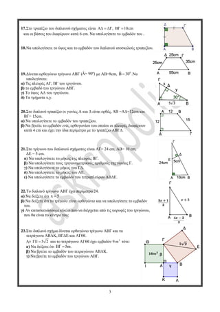 3
17.Στο τραπέζιο του διπλανού σχήματος είναι A , B 10cm    
και οι βάσεις του διαφέρουν κατά 6 cm. Να υπολογίσετε το εμβαδόν του .
18.Να υπολογίσετε το ύψος και το εμβαδόν του διπλανού ισοσκελούς τραπεζίου.
19.Δίνεται ορθογώνιο τρίγωνο ΑΒΓ (Â= 90º) με ΑΒ=8cm, 0ˆ 30  .Να
υπολογίσετε:
α) Τις πλευρές ΑΓ, ΒΓ του τριγώνου.
β) το εμβαδό του τριγώνου ΑΒΓ.
γ) Το ύψος ΑΔ του τριγώνου.
δ) Τα τμήματα x,y.
20.Στο διπλανό τραπέζιο οι γωνίες Α και Δ είναι ορθές, ΑΒ =ΑΔ=12cm και
ΒΓ= 15cm.
α) Να υπολογίσετε το εμβαδόν του τραπεζίου.
β) Να βρείτε το εμβαδόν ενός ορθογωνίου του οποίου οι πλευρές διαφέρουν
κατά 4 cm και έχει την ίδια περίμετρο με το τραπέζιο ΑΒΓΔ.
21.Στο τρίγωνο του διπλανού σχήματος είναι AΓ= 24 cm, ΑΒ= 10 cm,
ΔΕ = 5 cm.
α) Να υπολογίσετε το μήκος της πλευράς ΒΓ.
β) Να υπολογίσετε τους τριγωνομετρικούς αριθμούς της γωνίας Γ.
γ) Να υπολογίσετε το μήκος του ΓΔ.
δ) Να υπολογίσετε το μήκος του ΑΕ.
ε) Να υπολογίσετε το εμβαδόν του τετραπλεύρου ΑΒΔΕ.
22.Το διπλανό τρίγωνο ΑΒΓ έχει περίμετρο 24.
α) Να δείξετε ότι x 5
β) Να δείξετε ότι το τρίγωνο είναι ορθογώνιο και να υπολογίσετε το εμβαδόν
του.
γ) Αν κατασκευάσουμε κύκλο που να διέρχεται από τις κορυφές του τριγώνου,
που θα είναι το κέντρο του;
23.Στο διπλανό σχήμα δίνεται ορθογώνιο τρίγωνο ΑΒΓ και τα
τετράγωνα ΑΒΛΚ, ΒΓΔΕ και ΑΓΘΙ.
Αν 5 2  και το τετράγωνο ΑΓΘΙ έχει εμβαδόν 9 2
m τότε:
α) Να δείξετε ότι 5m  .
β) Να βρείτε το εμβαδόν του τετραγώνου ΑΒΛΚ.
γ) Να βρείτε το εμβαδόν του τριγώνου ΑΒΓ.
3
17.Στο τραπέζιο του διπλανού σχήματος είναι A , B 10cm    
και οι βάσεις του διαφέρουν κατά 6 cm. Να υπολογίσετε το εμβαδόν του .
18.Να υπολογίσετε το ύψος και το εμβαδόν του διπλανού ισοσκελούς τραπεζίου.
19.Δίνεται ορθογώνιο τρίγωνο ΑΒΓ (Â= 90º) με ΑΒ=8cm, 0ˆ 30  .Να
υπολογίσετε:
α) Τις πλευρές ΑΓ, ΒΓ του τριγώνου.
β) το εμβαδό του τριγώνου ΑΒΓ.
γ) Το ύψος ΑΔ του τριγώνου.
δ) Τα τμήματα x,y.
20.Στο διπλανό τραπέζιο οι γωνίες Α και Δ είναι ορθές, ΑΒ =ΑΔ=12cm και
ΒΓ= 15cm.
α) Να υπολογίσετε το εμβαδόν του τραπεζίου.
β) Να βρείτε το εμβαδόν ενός ορθογωνίου του οποίου οι πλευρές διαφέρουν
κατά 4 cm και έχει την ίδια περίμετρο με το τραπέζιο ΑΒΓΔ.
21.Στο τρίγωνο του διπλανού σχήματος είναι AΓ= 24 cm, ΑΒ= 10 cm,
ΔΕ = 5 cm.
α) Να υπολογίσετε το μήκος της πλευράς ΒΓ.
β) Να υπολογίσετε τους τριγωνομετρικούς αριθμούς της γωνίας Γ.
γ) Να υπολογίσετε το μήκος του ΓΔ.
δ) Να υπολογίσετε το μήκος του ΑΕ.
ε) Να υπολογίσετε το εμβαδόν του τετραπλεύρου ΑΒΔΕ.
22.Το διπλανό τρίγωνο ΑΒΓ έχει περίμετρο 24.
α) Να δείξετε ότι x 5
β) Να δείξετε ότι το τρίγωνο είναι ορθογώνιο και να υπολογίσετε το εμβαδόν
του.
γ) Αν κατασκευάσουμε κύκλο που να διέρχεται από τις κορυφές του τριγώνου,
που θα είναι το κέντρο του;
23.Στο διπλανό σχήμα δίνεται ορθογώνιο τρίγωνο ΑΒΓ και τα
τετράγωνα ΑΒΛΚ, ΒΓΔΕ και ΑΓΘΙ.
Αν 5 2  και το τετράγωνο ΑΓΘΙ έχει εμβαδόν 9 2
m τότε:
α) Να δείξετε ότι 5m  .
β) Να βρείτε το εμβαδόν του τετραγώνου ΑΒΛΚ.
γ) Να βρείτε το εμβαδόν του τριγώνου ΑΒΓ.
3
17.Στο τραπέζιο του διπλανού σχήματος είναι A , B 10cm    
και οι βάσεις του διαφέρουν κατά 6 cm. Να υπολογίσετε το εμβαδόν του .
18.Να υπολογίσετε το ύψος και το εμβαδόν του διπλανού ισοσκελούς τραπεζίου.
19.Δίνεται ορθογώνιο τρίγωνο ΑΒΓ (Â= 90º) με ΑΒ=8cm, 0ˆ 30  .Να
υπολογίσετε:
α) Τις πλευρές ΑΓ, ΒΓ του τριγώνου.
β) το εμβαδό του τριγώνου ΑΒΓ.
γ) Το ύψος ΑΔ του τριγώνου.
δ) Τα τμήματα x,y.
20.Στο διπλανό τραπέζιο οι γωνίες Α και Δ είναι ορθές, ΑΒ =ΑΔ=12cm και
ΒΓ= 15cm.
α) Να υπολογίσετε το εμβαδόν του τραπεζίου.
β) Να βρείτε το εμβαδόν ενός ορθογωνίου του οποίου οι πλευρές διαφέρουν
κατά 4 cm και έχει την ίδια περίμετρο με το τραπέζιο ΑΒΓΔ.
21.Στο τρίγωνο του διπλανού σχήματος είναι AΓ= 24 cm, ΑΒ= 10 cm,
ΔΕ = 5 cm.
α) Να υπολογίσετε το μήκος της πλευράς ΒΓ.
β) Να υπολογίσετε τους τριγωνομετρικούς αριθμούς της γωνίας Γ.
γ) Να υπολογίσετε το μήκος του ΓΔ.
δ) Να υπολογίσετε το μήκος του ΑΕ.
ε) Να υπολογίσετε το εμβαδόν του τετραπλεύρου ΑΒΔΕ.
22.Το διπλανό τρίγωνο ΑΒΓ έχει περίμετρο 24.
α) Να δείξετε ότι x 5
β) Να δείξετε ότι το τρίγωνο είναι ορθογώνιο και να υπολογίσετε το εμβαδόν
του.
γ) Αν κατασκευάσουμε κύκλο που να διέρχεται από τις κορυφές του τριγώνου,
που θα είναι το κέντρο του;
23.Στο διπλανό σχήμα δίνεται ορθογώνιο τρίγωνο ΑΒΓ και τα
τετράγωνα ΑΒΛΚ, ΒΓΔΕ και ΑΓΘΙ.
Αν 5 2  και το τετράγωνο ΑΓΘΙ έχει εμβαδόν 9 2
m τότε:
α) Να δείξετε ότι 5m  .
β) Να βρείτε το εμβαδόν του τετραγώνου ΑΒΛΚ.
γ) Να βρείτε το εμβαδόν του τριγώνου ΑΒΓ.
 