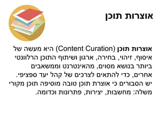 ‫תוכן‬ ‫אוצרות‬
‫תוכן‬ ‫אוצרות‬(Content Curation)‫של‬ ‫מעשה‬ ‫היא‬
‫איסוף‬,‫זיהוי‬,‫בחירה‬,‫הרלוונטי‬ ‫התוכן‬ ‫ושיתוף‬ ‫ארגון‬
‫מסוים‬ ‫בנושא‬ ‫ביותר‬,‫וממשאבים‬ ‫מהאינטרנט‬
‫אחרים‬,‫ספציפי‬ ‫יעד‬ ‫קהל‬ ‫של‬ ‫לצרכים‬ ‫להתאים‬ ‫כדי‬.
‫מקורי‬ ‫תוכן‬ ‫מוסיפה‬ ‫טובה‬ ‫תוכן‬ ‫אוצרת‬ ‫כי‬ ‫הסבורים‬ ‫יש‬
‫משלה‬:‫מחשבות‬,‫יצירות‬,‫וכדומה‬ ‫פתרונות‬.
 