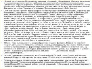  . Недаром при отступлении Тёркин твердит товарищам: «Не унывай!» («Перед боем»). Юмор в поэме возникает
из соединения и противопоставления серьёзного и комического, из забавного переосмысления ситуации.
Грубоватые, но остроумные сравнения разбросаны по всем главам: даже в драматическом описании боя в болоте
чувство голода, которое испытывают красноармейцы, описывается весьма наглядно: «Кто-нибудь ещё расскажет,
/Как лежали там в тоске. /Третьи сутки кукиш кажет /В животе кишка кишке» («Бой в болоте»).
 Смех в «Василии Тёркине» всегда добрый, так как обращён к товарищам-солдатам, служит не для
обличения их недостатков, а для поддержки в трудную минуту их боевого духа. Сейчас каждый
боец, сражающийся с фашистскими захватчиками, – герой. Обращусь к главе «Переправа»,
эпиграфом к которой и, возможно, ко всему произведению, могут послужить строки: «Кому
память, кому слава, кому тёмная вода...». Напряжённую, драматическую атмосферу здесь
подчеркивает пейзаж – дважды упоминается чёрный цвет (цвет траура): чернеет лес, чёрная вода;
используется сравнение: «Берег правый, как стена...»; эпитет «след кровавый» и, наконец, повторы,
усиливающие трагизм происходящего: «Люди тёплые, живые, /Шли на дно, на дно, на дно...». Это
горестный рассказ о том, «как переправа сорвалась». В трудной ситуации Василий Тёркин не
теряет мужества, жизнестойкости, чувства юмора. Он совершает геройский поступок:
переплывает осеннюю реку. Бойца, еле живого от холода, стали растирать спиртом: «Растирали,
растирали... /Вдруг он молвит, как во сне: – /Доктор, доктор, а нельзя ли /Изнутри прогреться мне,/
Чтоб не всё на кожу тратить?». Эта фраза означает, что солдат уже вполне ожил, пришёл в себя, раз
ему захотелось согреться изнутри. В данном эпизоде желание героя выпить с холода спирта
контрастирует со смертельной опасностью, которой только что он подвергался. Из контраста
рождаются юмористический эффект и правда жизни.
 Тёркин – лицо вымышленное... плод воображения, создание фантазии. Именно это позволяет
говорить об условности характера, ситуаций. Можно даже утверждать, что в поэме используются
элементы сказки: сказочные формулы при характеристике героя: «не высок, не то чтоб мал…»;
троекратность действия, характерная для волшебной сказки: «Трижды был я окружён, // Трижды –
вот он! – вышел вон»; сказочная концовка отрывка: Это присказка покуда,
Сказка будет впереди…
 Да и сам герой является типичным излюбленным героем бытовой сказки (солдат, воплощение
народной мудрости, выходящий с достоинством и победой из всех затруднительных ситуаций).
 Подводя итог, замечу, что комическое и трагическое уравновешивают друг друга, благодаря чему
поэма «Василий Тёркин» представляет собой правдивое изображение Отечественной войны.
Солдат Великой Отечественной войны, «святой и грешный» («От автора»), заслуживает всяческого
уважения и преклонения.
 
