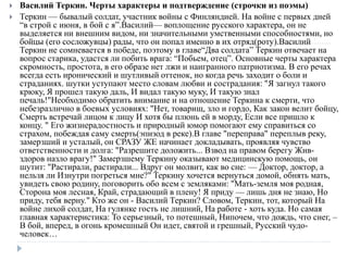  Василий Теркин. Черты характеры и подтверждение (строчки из поэмы)
 Теркин — бывалый солдат, участник войны с Финляндией. На войне с первых дней
“в строй с июня, в бой с я”.Василий— воплощение русского характера, он не
выделяется ни внешним видом, ни значительными умственными способностями, но
бойцы (его сосложувцы) рады, что он попал именно в их отряд(роту).Василий
Теркин не сомневается в победе, поэтому в главе“Два солдата” Теркин отвечает на
вопрос старика, удастся ли побить врага: “Побьем, отец”. Основные черты характера
скромность, простота, в его образе нет лжи и наигранного патриотизма. В его речах
всегда есть иронический и шутливый оттенок, но когда речь заходит о боли и
страданиях. шутки уступают место словам любви и сострадания: "Я загнул такого
крюку, Я прошел такую даль, И видал такую муку, И такую знал
печаль!"Необходимо обратить внимание и на отношение Теркина к смерти, что
небезразлично в боевых условиях: "Нет, товарищ, зло и гордо, Как закон велит бойцу,
Смерть встречай лицом к лицу И хотя бы плюнь ей в морду, Если все пришло к
концу. " Его жизнерадостность и природный юмор помогают ему справиться со
страхом, побеждая саму смерть(эпизод в реке).В главе "переправа" переплыв реку,
замерзший и усталый, он СРАЗУ ЖЕ начинает докладывать, проявляя чувство
ответственности и долга: "Разрешите доложить... Взвод на правом берегу Жив-
здоров назло врагу!" Замерзшему Теркину оказывают медицинскую помощь, он
шутит: "Растирали, растирали... Вдруг он молвит, как во сне: — Доктор, доктор, а
нельзя ли Изнутри погреться мне?" Теркину хочется вернуться домой, обнять мать,
увидеть свою родину, поговорить обо всем с земляками: "Мать-земля моя родная,
Сторона моя лесная, Край, страдающий в плену! Я приду — лишь дня не знаю, Но
приду, тебя верну." Кто же он - Василий Теркин? Словом, Теркин, тот, который На
войне лихой солдат, На гулянке гость не лишний, На работе - хоть куда. Но самая
главная характеристика: То серьезный, то потешный, Нипочем, что дождь, что снег, –
В бой, вперед, в огонь кромешный Он идет, святой и грешный, Русский чудо-
человек…
 