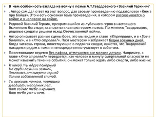  В чем особенность взгляда на войну в поэме А.Т.Твардовского «Василий Теркин»?
 . Автор сам дал ответ на этот вопрос, дав своему произведению подзаголовок «Книга
про бойца». Это и есть основная тема произведения, в котором рассказывается о
войне и о человеке на войне.
 Рядовой Василий Теркин, превратившийся из лубочного героя в настоящего
былинного богатыря, становится главным героем поэмы. По мнению Твардовского,
рядовые солдаты решили исход Отечественной войны.
 Автор описывает разные сцены боев, это мы видим и главе «Переправа», и в «Бое в
болоте», и в «Кто стрелял?». Поэт мастерски изображает будни военных дней.
Когда читаешь строки, повествующие о подвигах солдат, кажется, что Твардовский
находится рядом с ними и непосредственно участвует в событиях.
 Повествование ведется без пафоса, отмечаются все мелкие детали. Например, в
главе «Кто стрелял?» передается, как человек в минуту смертельной опасности не
может изменить течение событий, он может только ждать либо смерти, либо жизни:
 И какой ты вдруг покорный
На груди лежишь земной,
Заслонясь от смерти черной
Только собственной спиной.
 Ты лежишь ничком, парнишка
Двадцати неполных лет.
Вот сейчас тебе и крышка,
Вот тебя уже и нет.
 